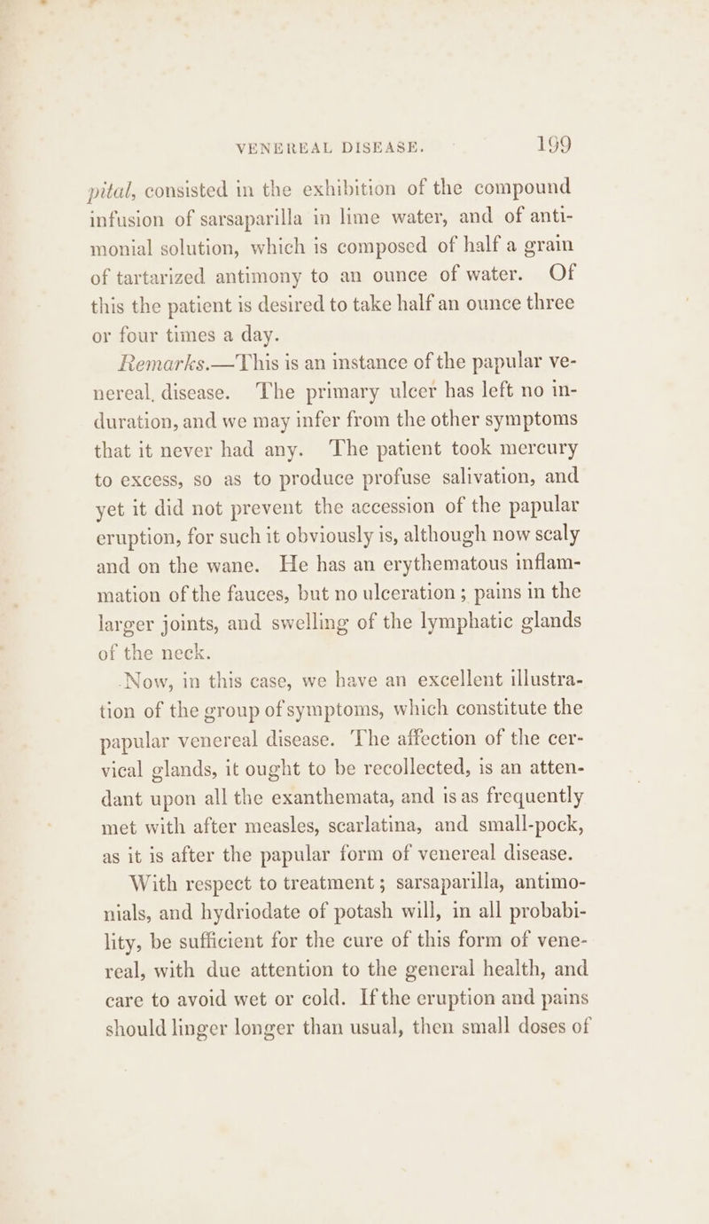 pital, consisted in the exhibition of the compound infusion of sarsaparilla in lime water, and of anti- monial solution, which is composed of half a grain of tartarized antimony to an ounce of water. Of this the patient is desired to take half an ounce three or four times a day. Remarks.—This is an instance of the papular ve- nereal, disease. The primary ulcer has left no in- duration, and we may infer from the other symptoms that it never had any. The patient took mercury to excess, so as to produce profuse salivation, and yet it did not prevent the accession of the papular eruption, for such it obviously is, although now scaly and on the wane. He has an erythematous inflam- mation of the fauces, but no ulceration ; pains in the larger joints, and swelling of the lymphatic glands of the neck. Now, in this case, we have an excellent illustra- tion of the group of symptoms, which constitute the papular venereal disease. ‘The affection of the cer- vical glands, it ought to be recollected, is an atten- dant upon all the exanthemata, and is as frequently met with after measles, scarlatina, and small-pock, as it is after the papular form of venereal disease. With respect to treatment; sarsaparilla, antimo- nials, and hydriodate of potash will, in all probabi- lity, be sufficient for the cure of this form of vene- real, with due attention to the general health, and care to avoid wet or cold. Ifthe eruption and pains should linger longer than usual, then small doses of