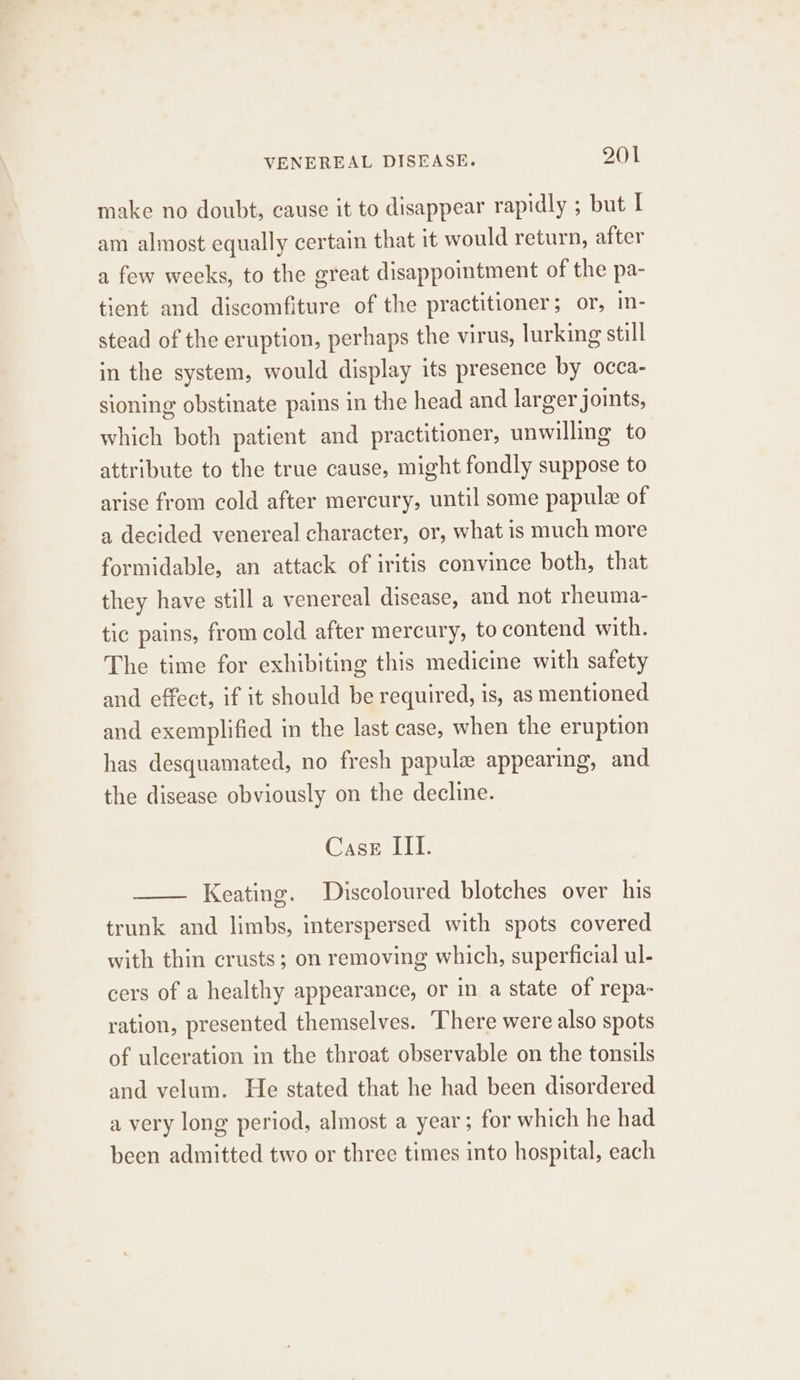 make no doubt, cause it to disappear rapidly ; but I am almost equally certain that it would return, after a few weeks, to the great disappointment of the pa- tient and discomfiture of the practitioner; or, in- stead of the eruption, perhaps the virus, lurking still in the system, would display its presence by occa- sioning obstinate pains in the head and larger joints, which both patient and practitioner, unwilling to attribute to the true cause, might fondly suppose to arise from cold after mercury, until some papule of a decided venereal character, or, what is much more formidable, an attack of iritis convince both, that they have still a venereal disease, and not rheuma- tic pains, from cold after mercury, to contend with. The time for exhibiting this medicine with safety and effect, if it should be required, is, as mentioned and exemplified in the last case, when the eruption has desquamated, no fresh papule appearing, and the disease obviously on the decline. Case III. Keating. Discoloured blotches over his trunk and limbs, interspersed with spots covered with thin crusts; on removing which, superficial ul- cers of a healthy appearance, or in a state of repa- ration, presented themselves. There were also spots of ulceration in the throat observable on the tonsils and velum. He stated that he had been disordered a very long period, almost a year; for which he had been admitted two or three times into hospital, each