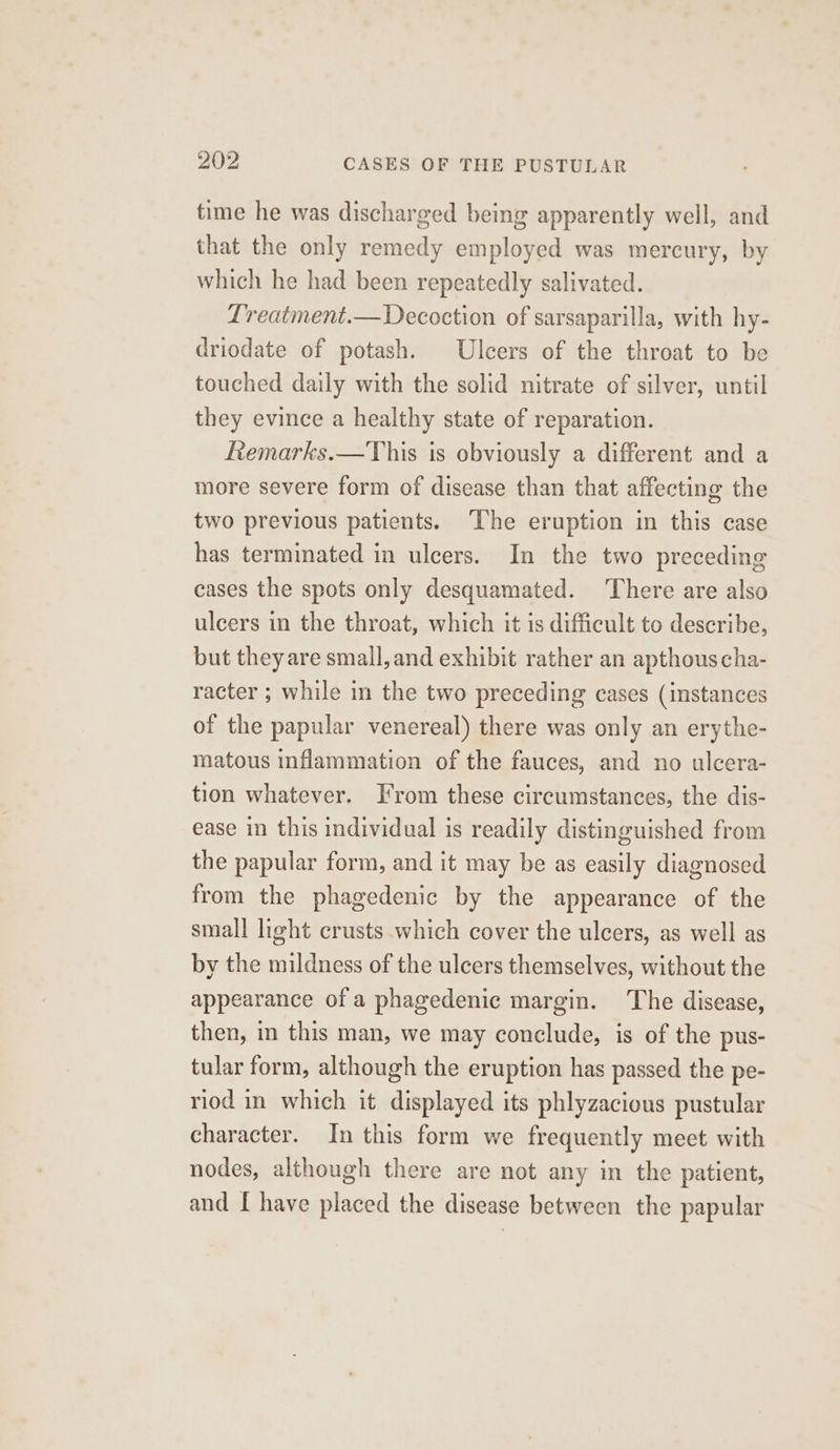 time he was discharged being apparently well, and that the only remedy employed was mercury, by which he had been repeatedly salivated. Lreatment.—Decoction of sarsaparilla, with hy- driodate of potash. Ulcers of the throat to be touched daily with the solid nitrate of silver, until they evince a healthy state of reparation. Remarks.—This is obviously a different and a more severe form of disease than that affecting the two previous patients. ‘The eruption in this case has terminated in ulcers. In the two preceding cases the spots only desquamated. There are also ulcers in the throat, which it is difficult to describe, but they are small, and exhibit rather an apthouscha- racter ; while in the two preceding cases (instances of the papular venereal) there was only an erythe- matous inflammation of the fauces, and no ulcera- tion whatever. From these circumstances, the dis- ease in this individual is readily distinguished from the papular form, and it may be as easily diagnosed from the phagedenic by the appearance of the small light crusts.which cover the ulcers, as well as by the mildness of the ulcers themselves, without the appearance of a phagedenic margin. The disease, then, in this man, we may conclude, is of the pus- tular form, although the eruption has passed the pe- riod in which it displayed its phlyzacious pustular character. In this form we frequently meet with nodes, although there are not any mm the patient, and [ have placed the disease between the papular
