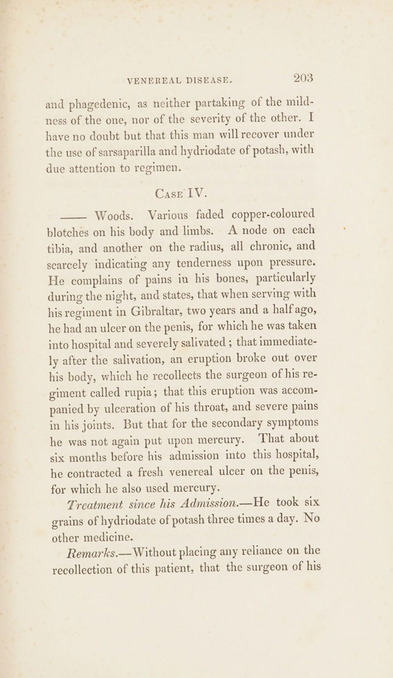 and phagedenic, as neither partaking of the muld- ness of the one, nor of the severity of the other. I have no doubt but that this man will recover under the use of sarsaparilla and hydriodate of potash, with due attention to regimen. Case LV. Woods. Various faded copper-coloured blotches on his body and limbs. A node on each tibia, and another on the radius, all chronic, and scarcely indicating any tenderness upon pressure. He complains of pains in his bones, particularly during the night, and states, that when serving with his regiment in Gibraltar, two years and a half ago, he had an ulcer on the penis, for which he was taken into hospital and severely salivated ; that immediate- ly after the salivation, an eruption broke out over his body, which he recollects the surgeon of his re- eiment called rupia; that this eruption was accom- panied by ulceration of his throat, and severe pains in his joints. But that for the secondary symptoms he was not again put upon mercury. That about six months before his admission into this hospital, he contracted a fresh venereal ulcer on the penis, for which he also used mercury. Treatment since his Admission.—He took six grains of hydriodate of potash three times a day. No other medicine. Remarks.— Without placing any reliance on the recollection of this patient, that the surgeon of his