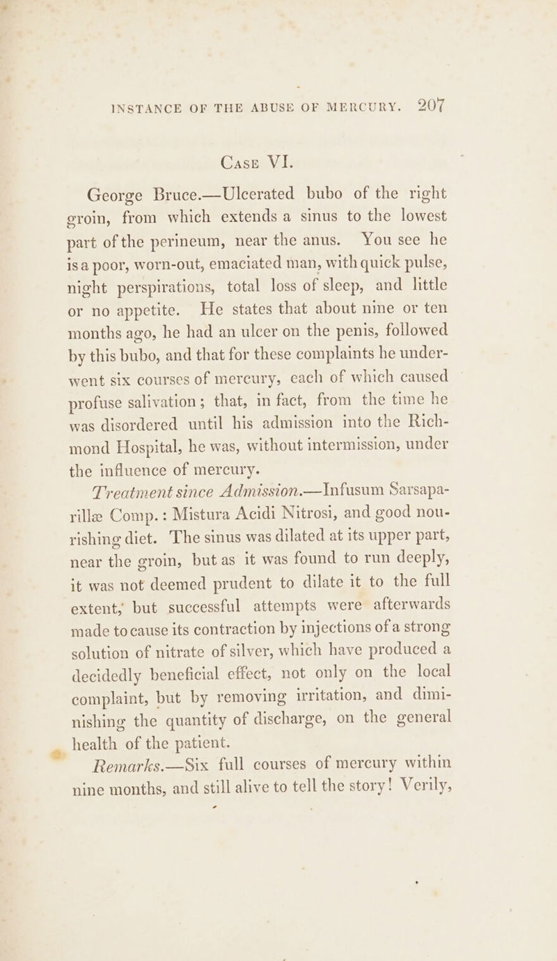 Case VI. George Bruce.—Ulcerated bubo of the right eroin, from which extends a sinus to the lowest part of the perineum, near the anus. You see he isa poor, worn-out, emaciated man, with quick pulse, night perspirations, total loss of sleep, and little or no appetite. He states that about nie or ten months ago, he had an ulcer on the penis, followed by this bubo, and that for these complaints he under- went six courses of mercury, each of which caused profuse salivation; that, in fact, from the time he was disordered until his admission into the Rich- mond Hospital, he was, without intermission, under the influence of mercury. Treatment since Admission.—Infusum Sarsapa- ville Comp. : Mistura Acidi Nitrosi, and good nou- rishing diet. The sinus was dilated at its upper part, near the groin, but as it was found to run deeply, it was not deemed prudent to dilate it to the full extent, but successful attempts were afterwards made to cause its contraction by injections of a strong solution of nitrate of silver, which have produced a decidedly beneficial effect, not only on the local complaint, but by removing irritation, and dimi- nishing the quantity of discharge, on the general health of the patient. Remarks.—Six full courses of mercury within nine months, and still alive to tell the story! Verily, a