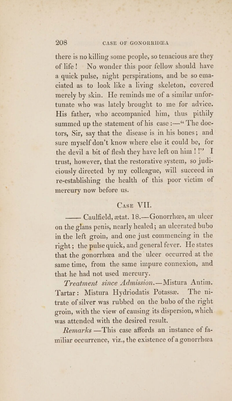 there is no killing some people, so tenacious are they of life! | No wonder this poor fellow should have a quick pulse, night perspirations, and be so ema- ciated as to look like a living skeleton, covered merely by skin. He reminds me of a similar unfor- tunate who was lately brought to me for advice. His father, who accompanied him, thus _pithily summed up the statement of his case :—“ ‘The doc- tors, Sir, say that the disease is in his bones; and sure myself don’t know where else it could be, for the devil a bit of flesh they have left on him !!’ I trust, however, that the restorative system, so judi- ciously directed by my colleague, will succeed in re-establishing the health of this poor victim of mercury now before us. Case VII. Caulfield, etat. 18.—Gonorrheea, an ulcer on the glans penis, nearly healed; an ulcerated bubo in the left groin, and one just commencing in the right; the pulse quick, and general fever. He states that the gonorrhoea and the ulcer occurred at the same time, from the same impure connexion, and that he had not used mercury. Treatment since Admission.—Mistura Antim. Tartar: Mistura Hydriodatis Potasse. The ni- trate of silver was rubbed on the bubo of the right groin, with the view of causing its dispersion, which was attended with the desired result. Remarks —This case affords an instance of fa- miliar occurrence, viz., the existence of a gonorrhoea