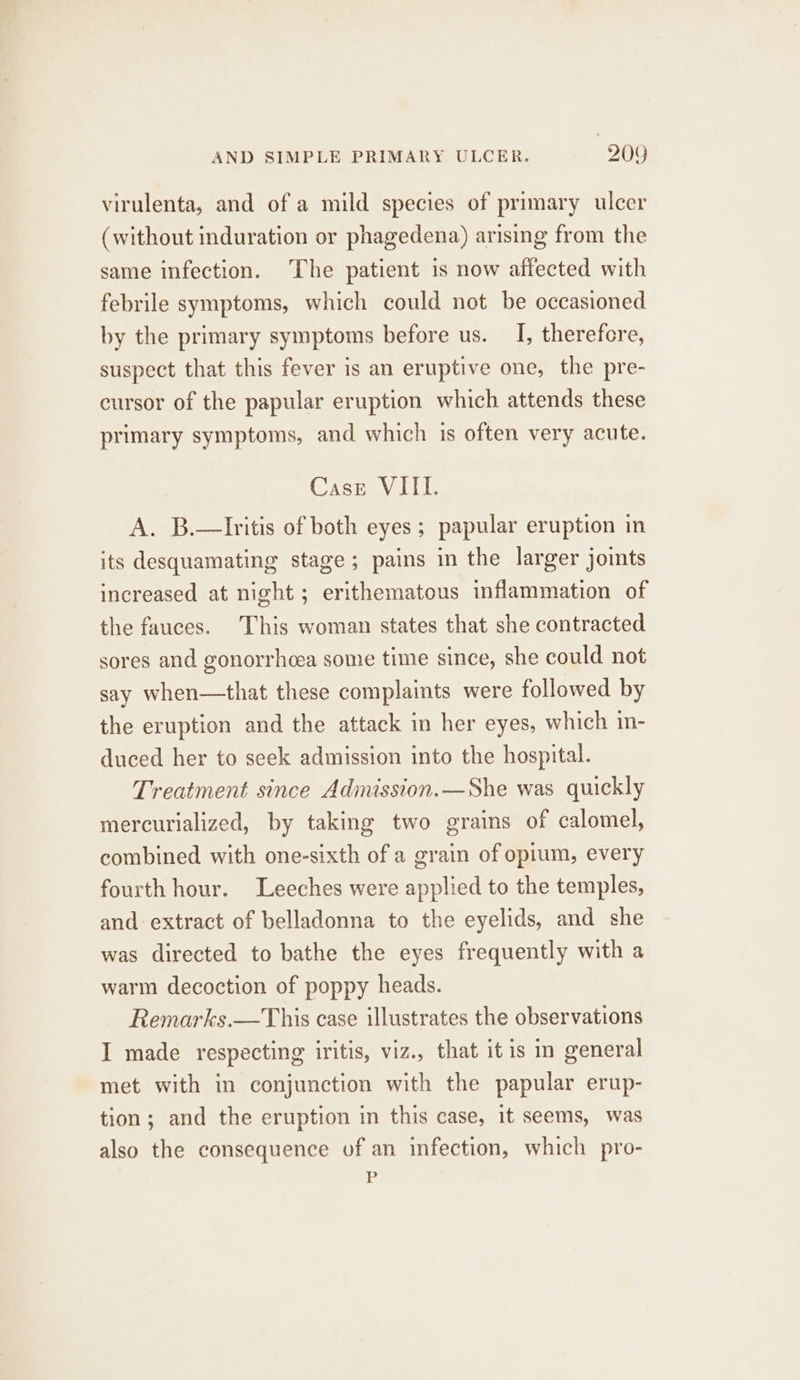 virulenta, and of a mild species of primary ulcer (without induration or phagedena) arising from the same infection. The patient is now affected with febrile symptoms, which could not be occasioned by the primary symptoms before us. I, therefore, suspect that this fever is an eruptive one, the pre- cursor of the papular eruption which attends these primary symptoms, and which is often very acute. Case VIIL. A. B.—Iritis of both eyes; papular eruption in its desquamating stage; pains in the larger joints increased at night; erithematous inflammation of the fauces. This woman states that she contracted sores and gonorrhoea some time since, she could not say when—that these complaints were followed by the eruption and the attack in her eyes, which in- duced her to seek admission into the hospital. Treatment since Admission.—She was quickly mercurialized, by taking two grains of calomel, combined with one-sixth of a grain of opium, every fourth hour. Leeches were applied to the temples, and extract of belladonna to the eyelids, and she was directed to bathe the eyes frequently with a warm decoction of poppy heads. Remarks.—This case illustrates the observations I made respecting iritis, viz., that itis in general met with in conjunction with the papular erup- tion; and the eruption in this case, it seems, was also the consequence of an infection, which pro- P