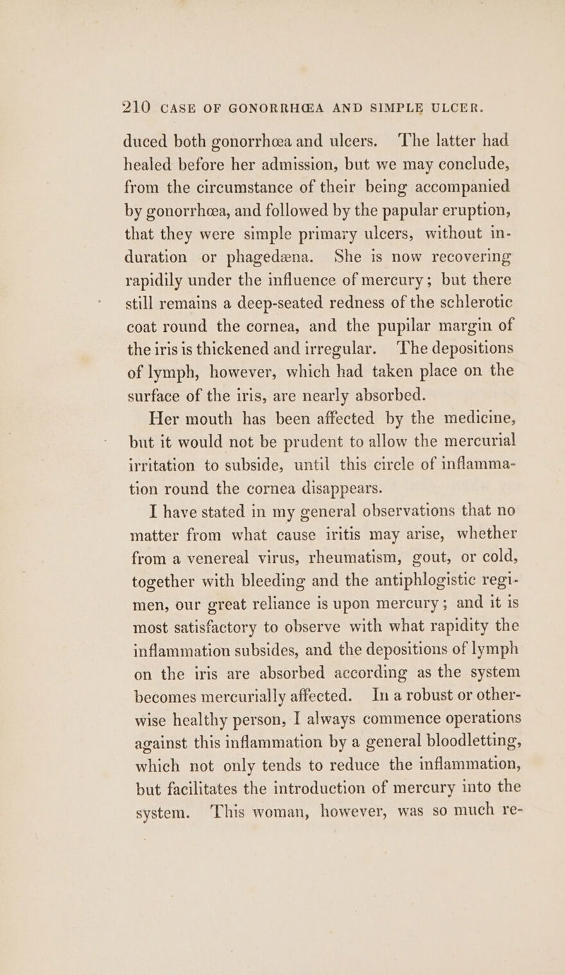 duced both gonorrhoea and ulcers. The latter had healed before her admission, but we may conclude, from the circumstance of their being accompanied by gonorrheea, and followed by the papular eruption, that they were simple primary ulcers, without in- duration or phagedena. She is now recovering rapidily under the influence of mercury; but there still remains a deep-seated redness of the schlerotic coat round the cornea, and the pupilar margin of the iris is thickened and irregular. The depositions of lymph, however, which had taken place on the surface of the iris, are nearly absorbed. Her mouth has been affected by the medicine, but it would not be prudent to allow the mercurial irritation to subside, until this circle of inflamma- tion round the cornea disappears. I have stated in my general observations that no matter from what cause iritis may arise, whether from a venereal virus, rheumatism, gout, or cold, together with bleeding and the antiphlogistic regi- men, our great reliance is upon mercury; and it is most satisfactory to observe with what rapidity the inflammation subsides, and the depositions of lymph on the iris are absorbed according as the system becomes mercurially affected. In a robust or other- wise healthy person, I always commence operations against this inflammation by a general bloodletting, which not only tends to reduce the inflammation, but facilitates the introduction of mercury into the system. This woman, however, was so much re-