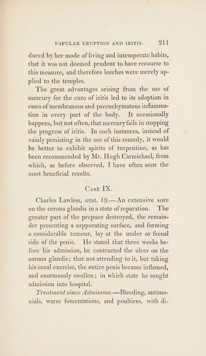 duced by her mode of living and intemperate habits, that it was not deemed prudent to have recourse to this measure, and therefore leeches were merely ap- plied to the temples. The great advantages arising from the use of mercury for the cure of iritis led to its adoption in cases of membranous and parenchymatous inflamma- tion in every part of the body. It occasionally happens, but not often, that mercury fails in stopping the progress of iritis. In such instances, instead of vainly persisting in the use of this remedy, it would be better to exhibit spirits of turpentine, as has been recommended by Mr. Hugh Carmichael, from which, as before observed, I have often seen the most beneficial results. CasE IX. Charles Lawless, «tat. 19.—An extensive sore on the corona glandis ina state of reparation. ‘The greater part of the prepuce destroyed, the remain- der presenting a suppurating surface, and forming a considerable tumour, lay at the under or frenal side of the penis. He stated that three weeks be- fore his admission, he contracted the ulcer on the corona glandis; that not attending to it, but taking his usual exercise, the entire penis became inflamed, and enormously swollen; in which state he sought admission into hospital. Treatment since Admission.—Bleeding, antimo- nials, warm fomentations, and poultices, with di-