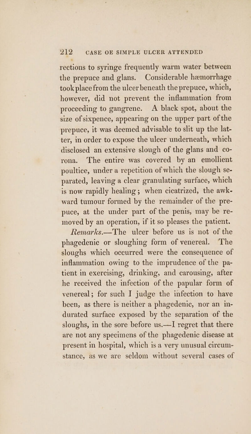 rections to syringe frequently warm water between the prepuce and glans. Considerable haemorrhage took place from the ulcer beneath the prepuce, which, however, did not prevent the inflammation from proceeding to gangrene. A black spot, about the size of sixpence, appearing on the upper part of the prepuce, it was deemed advisable to slit up the lat- ter, in order to expose the ulcer underneath, which disclosed an extensive slough of the glans and co- rona. The entire was covered by an emollient poultice, under a repetition of which the slough se- parated, leaving a clear granulating surface, which is now rapidly healing; when cicatrized, the awk- ward tumour formed by the remainder of the pre- puce, at the under part of the penis, may be re- moved by an operation, if it so pleases the patient. Remarks.—The ulcer before us is not of the phagedenic or sloughing form of venereal. ‘The sloughs which occurred were the consequence of inflammation owing to the imprudence of the pa- tient in exercising, drinking, and carousing, after he received the infection of the papular form of venereal; for such I judge the infection to have been, as there is neither a phagedenic, nor an in- durated surface exposed by the separation of the sloughs, in the sore before us.—I regret that there are not any specimens of the phagedenic disease at present in hospital, which is a very unusual circum- stance, as we are seldom without several cases of