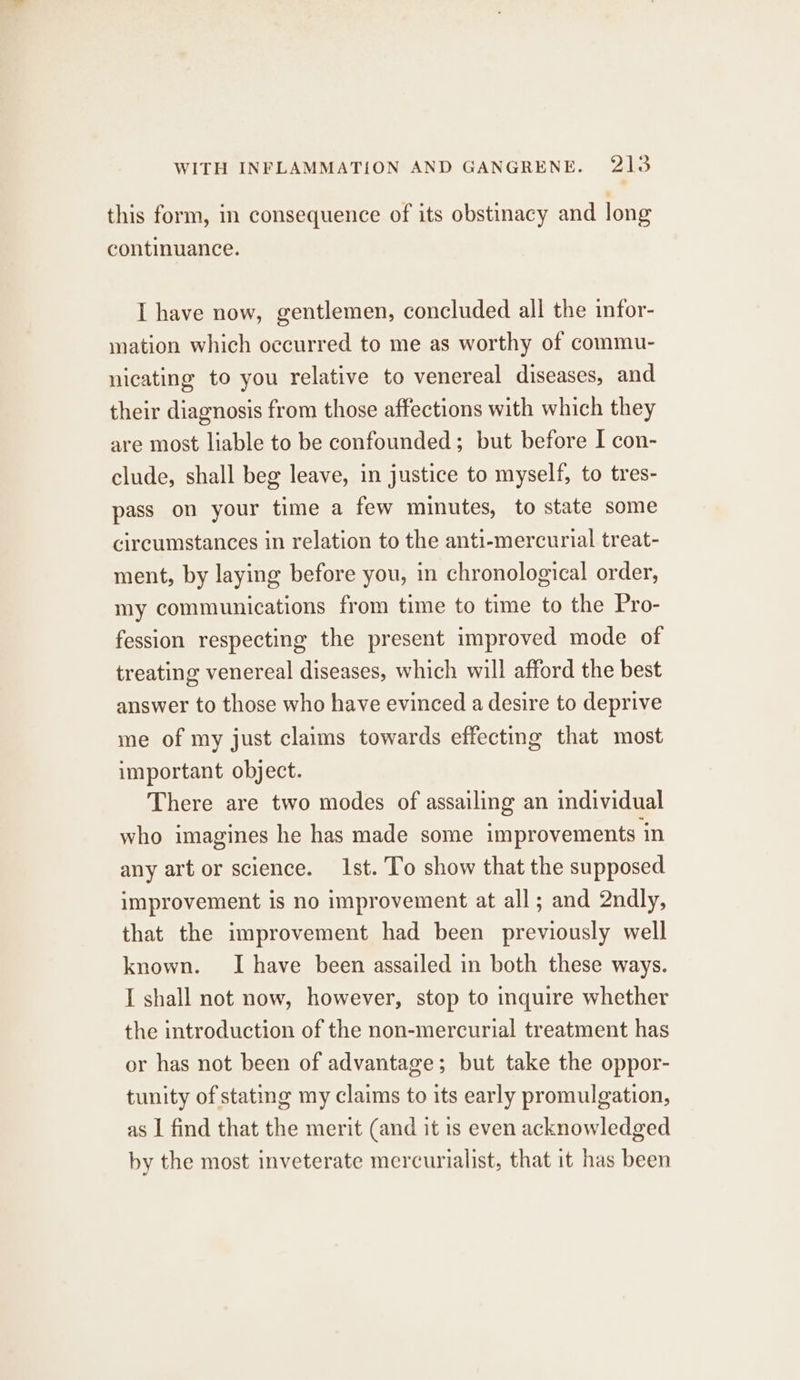 this form, in consequence of its obstinacy and long continuance. I have now, gentlemen, concluded all the infor- mation which occurred to me as worthy of commu- nicating to you relative to venereal diseases, and their diagnosis from those affections with which they are most liable to be confounded; but before I con- clude, shall beg leave, in justice to myself, to tres- pass on your time a few minutes, to state some circumstances in relation to the anti-mercurial treat- ment, by laying before you, in chronological order, my communications from time to time to the Pro- fession respecting the present improved mode of treating venereal diseases, which will afford the best answer to those who have evinced a desire to deprive me of my just claims towards effecting that most important object. There are two modes of assailing an individual who imagines he has made some improvements in any art or science. 1st. To show that the supposed improvement is no improvement at all ; and 2ndly, that the improvement had been previously well known. I have been assailed in both these ways. I shall not now, however, stop to inquire whether the introduction of the non-mercurial treatment has or has not been of advantage; but take the oppor- tunity of statmg my claims to its early promulgation, as | find that the merit (and it is even acknowledged by the most inveterate mercurialist, that it has been