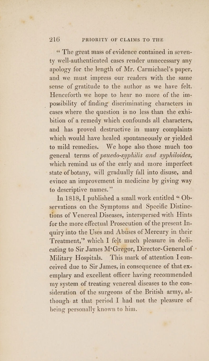 « The great mass of evidence contained in seven- ty well-authenticated cases render unnecessary any apology for the length of Mr. Carmichael’s paper, and we must impress our readers with the same sense of gratitude to the author as we have felt. Henceforth we hope to hear no more of the im- _ possibility of finding discriminating characters im cases where the question is no less than the exhi- bition of a remedy which confounds all characters, and has proved destructive in many complaints which would have healed spontaneously or yielded to mild remedies. We hope also those much too general terms of psuedo-syphilis and syphiloides, which remind us of the early and more imperfect state of botany, will gradually fall into disuse, and evince an improvement in medicine by giving way to descriptive names.” In 1818, I published a small work entitled “ Ob- servations on the Symptoms and Specific Distinc- tions of Venereal Diseases, interspersed with Hints for the more effectual Prosecution of the present In- quiry into the Uses and Abuses of Mercury in their Treatment,’ which I felt much pleasure in dedi- cating to Sir James M‘Gregor, Director-General of Military Hospitals. This mark of attention I con- ceived due to Sir James, in consequence of that ex- emplary and excellent officer having recommended my system of treating venereal diseases to the con- sideration of the surgeons of the British army, al- though: at that period I had not the pleasure of being personally known to him. a