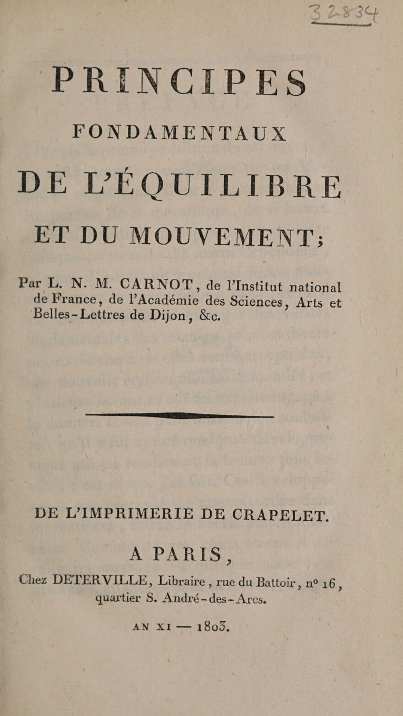 FONDAMENTAUX DE L’'ÉQUILIBRE ET DU MOUVEMENT ; Par L. N. M. CARNOT, de l’Institut national de France, de PASSA des Sciences, Arts et Belles- Lettres de Dijon, &amp;c. DE L’IMPRIMERIE DE CRAPELET. A PARIS, Chez DETERVILLE, Libraire , rue du Battoir, n° 16 : quartier S. André -des- Arcs. AN XI — 1805.