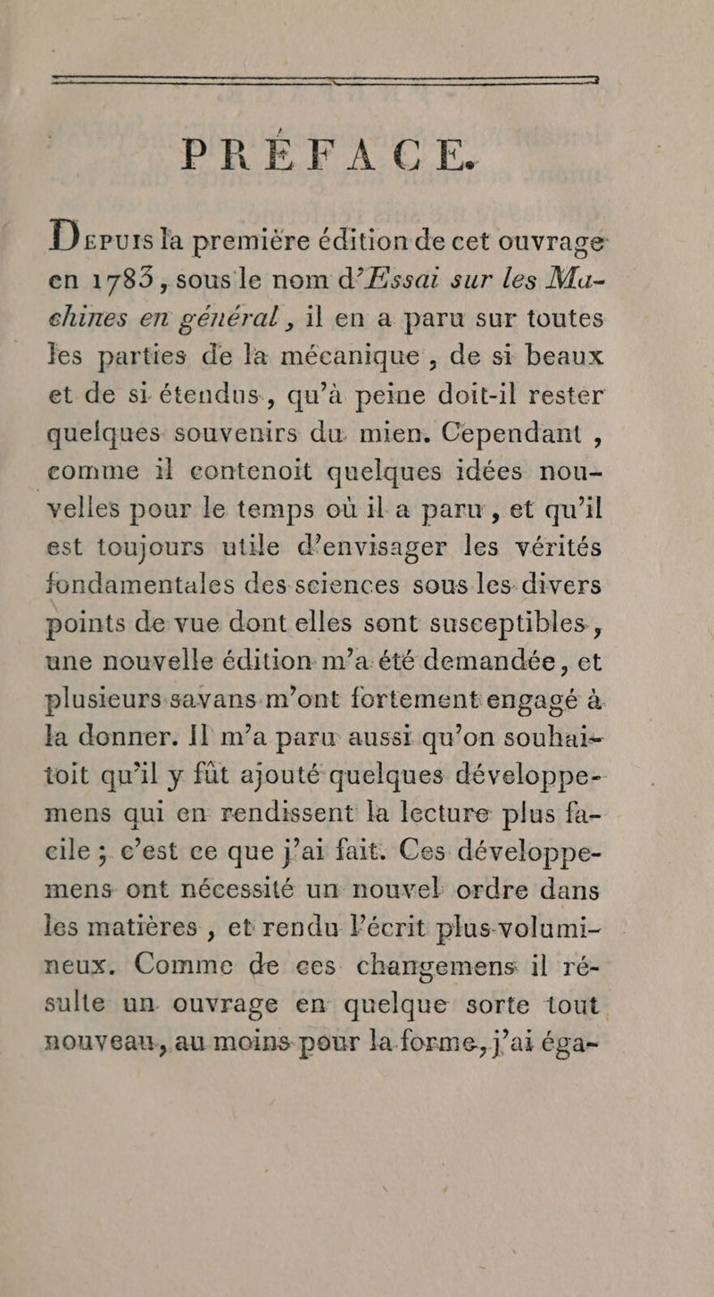 PRÉFACE. Depuis la première édition de cet ouvrage en 1783, sous le nom d’ÆEssai sur les Mu- chines en général, il en a paru sur toutes les parties de la mécanique , de si beaux et de si étendus, qu’à peine doit-il rester quelques souvenirs du mien. Cependant , comme il contenoit quelques idées nou- velles pour le temps où il a paru, et qu’il est toujours utile d'envisager les vérités fondamentales des sciences sous les divers points de vue dont elles sont susceptibles, une nouvelle édition na été demandée, et plusieurs savans m'ont fortement engagé à. Ja donner. Il m’a paru aussi qu’on souhai- toit qu’il y fût ajouté quelques développe- mens qui en rendissent la lecture plus fa- eile ; c’est ce que j’ai fait. Ces développe- mens ont nécessité un nouvel ordre dans les matières , et rendu Pécrit plus volumi- neux. Comme de ces charngemens il ré- sulte un ouvrage en quelque sorte tout. nouveau, au moins pour la forme, j’ai éga-