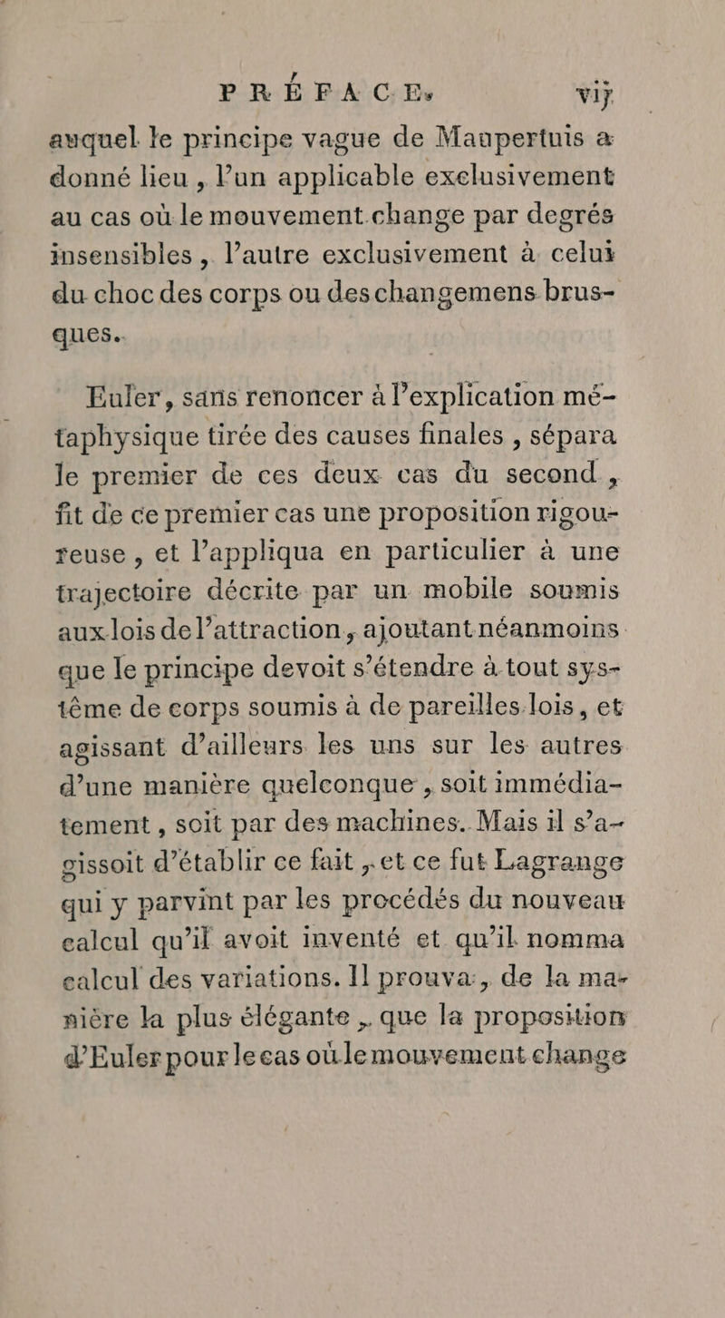 auquel le principe vague de Maupertuis &amp; donné lieu , l’un applicable exclusivement au cas où le mouvement change par degrés insensibles , l’autre exclusivement à. celui du choc des corps ou deschangemens brus- ques. Euler, sans renoncer à l'explication mé- taphysique tirée des causes finales , sépara Je premier de ces deux cas du second, fit de ce premier cas une proposition rigou- reuse , et l’appliqua en particulier à une trajectoire décrite par un mobile soumis aux. lois de l’attraction, ajoutantnéanmoins que le principe devoit s’étendre à-tout sys- tême de corps soumis à de pareïlles lois, et agissant d’ailleurs les uns sur les autres d’une manière quelconque , soit immédia- tement , soit par des machines. Mais il s’a- gissoit d'établir ce fait ,.et ce fut Lagrange qui y parvint par les procédés du nouveau calcul qu’il avoit inventé et qu’il nomma calcul des variations. Il prouva:, de la ma- nière la plus élégante ,. que la proposition d’'Eulerpourleeas oùlemouvement change
