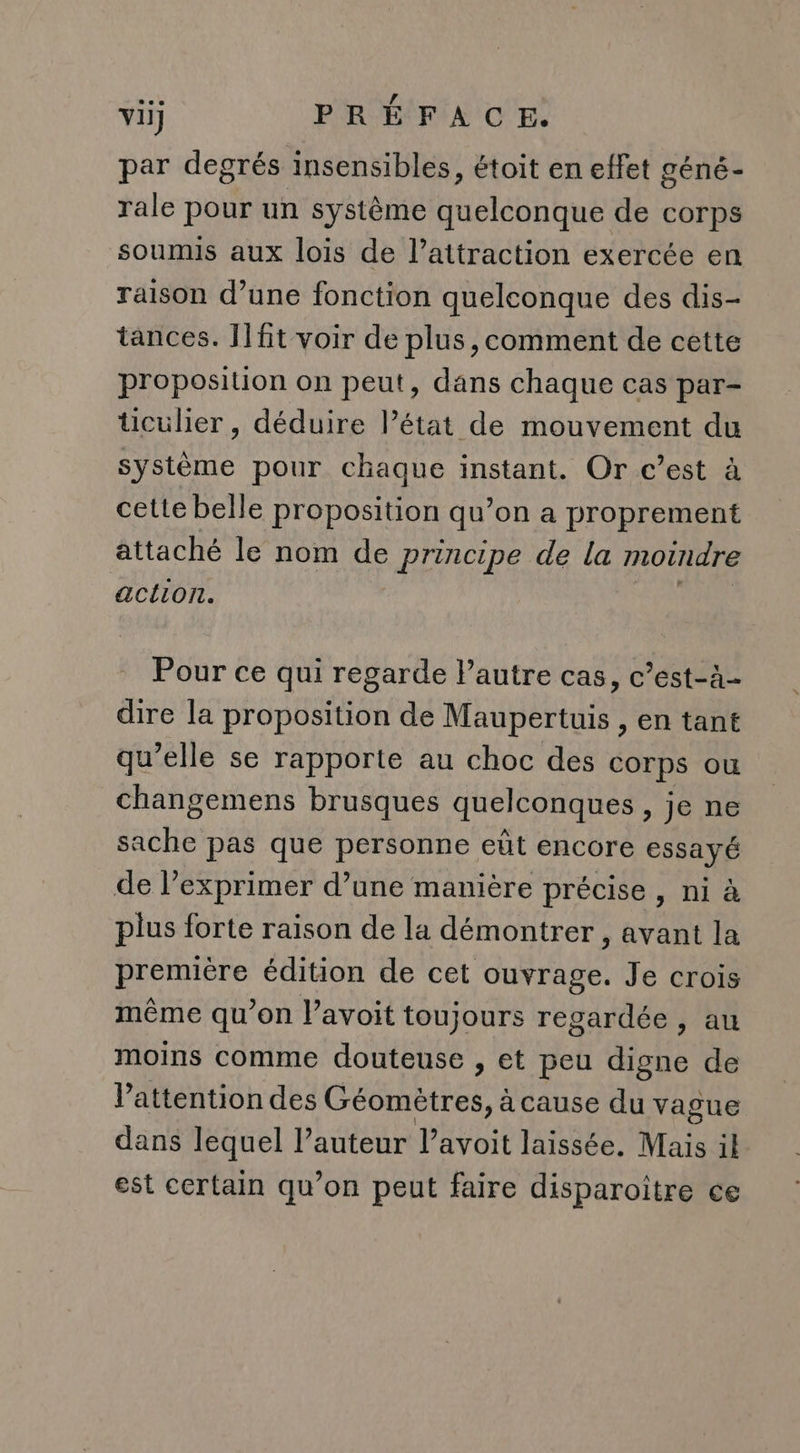 par degrés insensibles, étoit en effet géné- rale pour un système quelconque de corps soumis aux lois de l’attraction exercée en raison d’une fonction quelconque des dis- tances. Il ft voir de plus ,comment de cette proposition on peut, dans chaque cas par- üUculier, déduire l’état de mouvement du système pour chaque instant. Or c’est à cette belle proposition qu’on a proprement attaché le nom de principe de la moindre action. Pour ce qui regarde Pautre cas, c’est-à- dire la proposition de Maupertuis , en tant qu’elle se rapporte au choc des corps ou changemens brusques quelconques » Je ne sache pas que personne eût encore essayé de l’exprimer d’une manière précise , ni à plus forte raison de la démontrer , avant la premiêre édition de cet ouvrage. Je crois même qu’on l’avoit toujours regardée, au moins comme douteuse , et peu digne de Pattention des Case a cause du vague dans lequel l’auteur l’avoit laissée. Nas 1l est certain qu’on peut faire disparoître ce