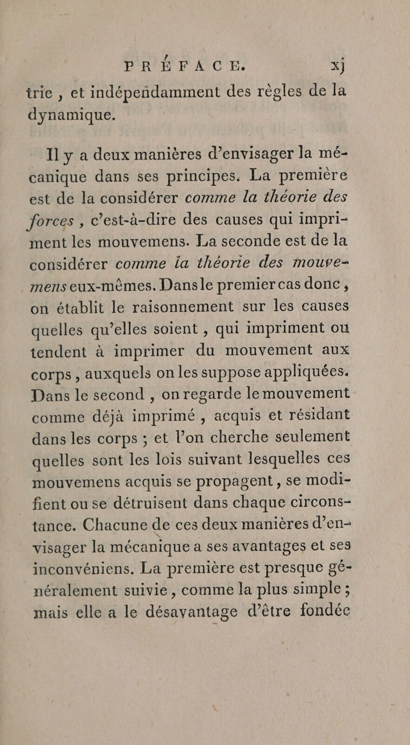 trie , et indépeñndamment des régles de la dynamique. Il y a deux manières d’envisager la mé- canique dans ses principes. La première est de la considérer comme la théorie des forces, c’est-à-dire des causes qui impri- ment les mouvemens. La seconde est de la considérer comme la théorie des mouve- mens eux-mèmes. Dansle premier cas donc, on établit le raisonnement sur les causes quelles qu’elles soient , qui impriment ou tendent à imprimer du mouvement aux corps, auxquels on les suppose appliquées. Dans le second , on regarde le mouvement comme déjà imprimé , acquis et résidant dans les corps ; et l’on cherche seulement quelles sont les lois suivant lesquelles ces mouvemens acquis se propagent, se modi- fient ou se détruisent dans chaque circons- tance. Chacune de ces deux manières d’en- visager la mécanique a ses avantages et ses inconvéniens. La première est presque gé- _néralement suivie, comme la plus simple ; mais elle a le désavantage d’être fondée