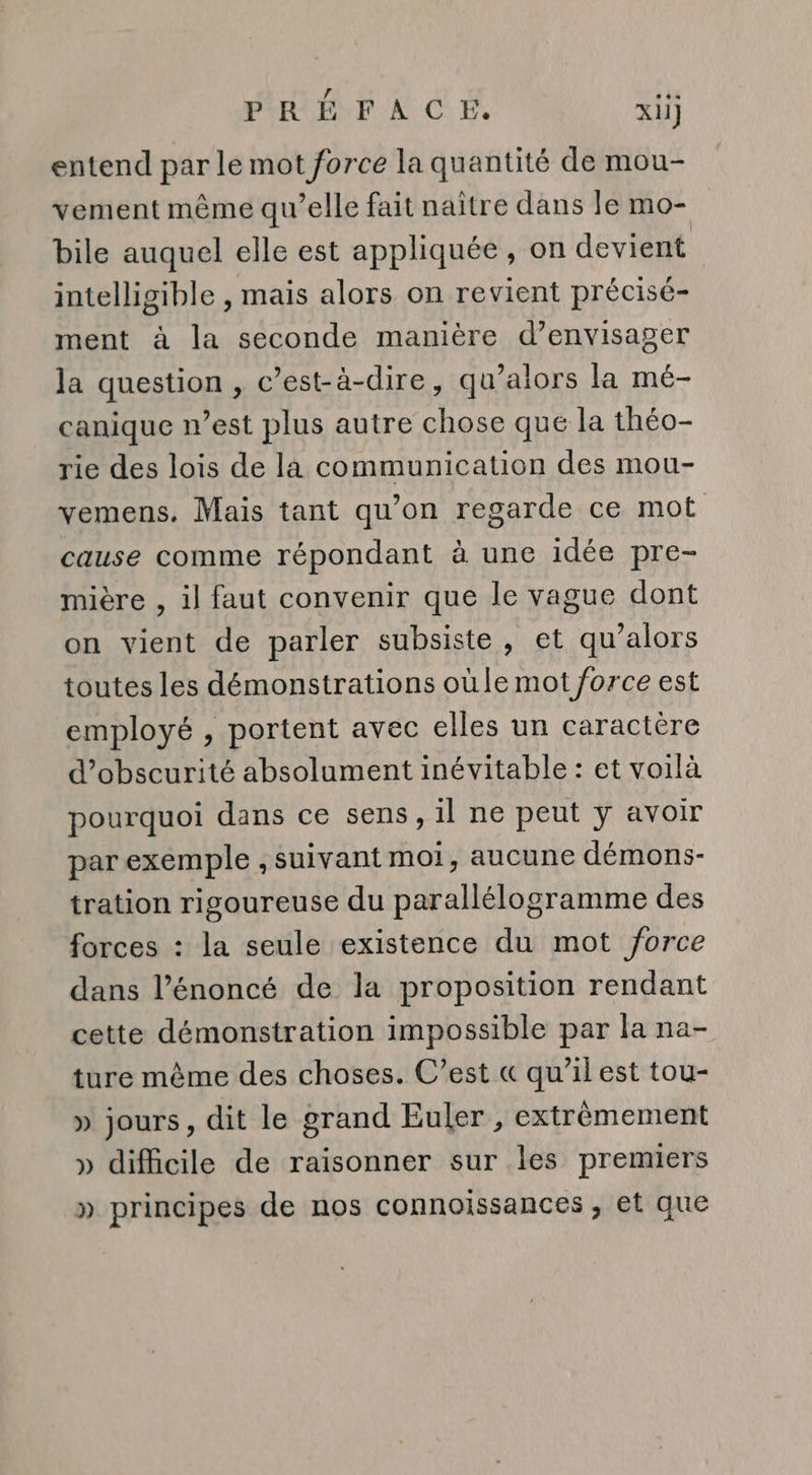entend par le mot force la quantité de mou- vement même qu’elle fait naître dans le mo- bile auquel elle est appliquée, on devient intelligible , mais alors on revient précisé- ment à la seconde manière d’envisager la question , c’est-à-dire, qu’alors la mé- canique west plus autre chose que la théo- rie des lois de la communication des mou- vemens. Mais tant qu’on regarde ce mot cause comme répondant à une idée pre- mière , il faut convenir que le vague dont on vient de parler subsiste, et qu’alors toutes les démonstrations oùle mot force est employé , portent avec elles un caractère d’obscurité absolument inévitable : et voilà pourquoi dans ce sens, il ne peut ÿ avoir par exemple , suivant moi, aucune démons- tration rigoureuse du parallélogramme des forces : la seule existence du mot force dans l’énoncé de la proposition rendant cette démonstration impossible par la na- ture même des choses. C’est &amp;« qu’il est tou- » jours, dit le orand Euler, extrèmement » difficile de raisonner sur les premiers » principes de nos connoissances , et que