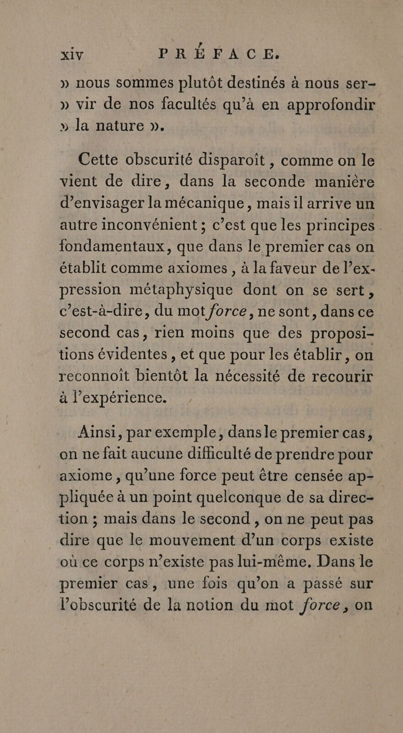 » nous sommes plutôt destinés à nous ser- » vir de nos facultés qu’à en approfondir » la nature ». Cette obscurité disparoît , comme on le vient de dire, dans la seconde manière d'envisager la mécanique, maisil arrive un autre inconvénient ; c’est que les principes. fondamentaux, que dans le premier cas on établit comme axiomes , à la faveur de l’ex- pression métaphysique dont on se sert, c’est-à-dire, du mot force, ne sont, dans ce second cas, rien moins que des proposi- tions évidentes , et que pour les établir, on reconnoit bientôt la nécessité de recourir à l’expérience. Ainsi, par exemple, dansle premier cas, on ne fait aucune difficulté de prendre pour axiome , qu’une force peut être censée ap- pliquée à un point quelconque de sa direc- tion ; mais dans le second , on ne peut pas dire que le mouvement d’un corps existe où ce corps n'existe pas lui-même, Dans le premier cas, une fois qu’on a passé sur l'obscurité de la notion du mot force, on