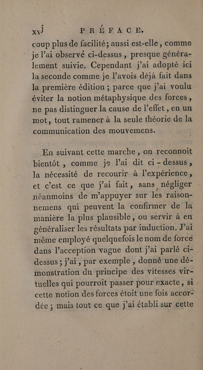 coup plus de facilité; aussi est-elle, comme je l’ai observé ci-dessus , presque généra- lement suivie. Cependant j’ai adopté ici la seconde comme je l’avois déjà fait dans la première édition ; parce que j'ai voulu éviter la notion métaphysique des forces, ne pas distinguer la cause de l’eflet , en un mot, tout ramener à la seule théorie de la communication des mouvemens. En suivant cette marche , on reconnoit bientôt , comme je l’ai dit ci-dessus, la nécessité de recourir à lexpérience, et c'est ce que j'ai fait, sans négliger néanmoins de m’appuyer sur les raison- nemens qui peuvent la confirmer de la manière la plus plausible, ou servir à en généraliser les résultats par induction. J’ai même employé quelquefois le nom de force dans l’acception vague dont j’ai parlé ci- dessus ; jai, par exemple , donné une dé- monstration du principe des vitesses vir- cette notion des forces étoit une fois accor- dée ; mais tout ce que j'ai établi sur cette “