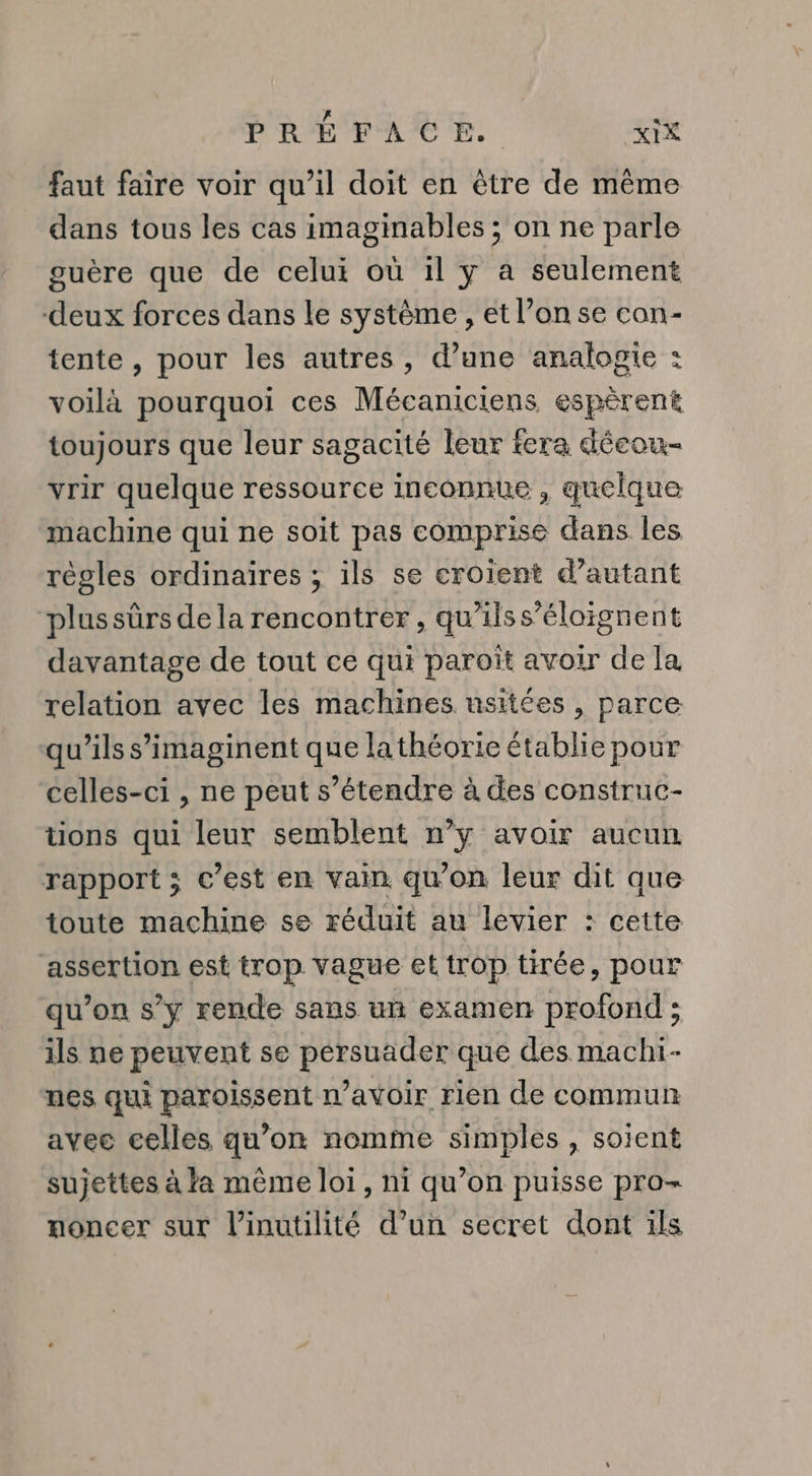 faut faire voir qu’il doit en être de même dans tous les cas imaginables ; on ne parle guère que de celui où il y a seulement deux forces dans le système , et l’on se con- tente, pour les autres, d’une analogie : voilà pourquoi ces Mécaniciens espèrent toujours que leur sagacité leur fera décou- vrir quelque ressource inconnue , quelque machine qui ne soit pas comprise dans les régles ordinaires ; ils se croient d’autant plussürs de la rencontrer, qu'ilss’éloignent davantage de tout ce qui paroït avoir de la relation avec les machines usitées , parce qu’ils s’imaginent que la théorie établie pour celles-ci , ne peut s’étendre à des construc- tons qui leur semblent n’y avoir aucun rapport ; c’est en vain qu’on leur dit que toute machine se réduit au levier : cette assertion est trop vague et trop tirée, pour qu’on s’y rende sans un examen profond ; ils ne peuvent se pérsuader que des machi- nes qui paroissent n’avoir rien de commun avec celles qu’on nomme simples , soient sujettes à la même loi, ni qu’on puisse pro- moncer sur l’inutilité d’un secret dont ils