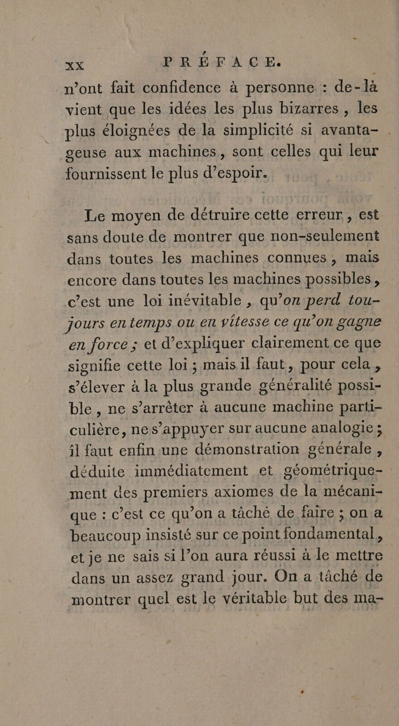 n’ont fait confidence à personne : de-là vient que les idées les plus bizarres , les plus éloignées de la simplicité si avanta- geuse aux machines, sont celles qui leur fournissent le plus d'espoir. Le moyen de détruire cette erreur, est sans doute de montrer que non-seulement dans toutes les machines connues, mais encore dans toutes les machines possibles, c’est une loi inévitable , qu’on perd tou- jours en temps ou en vitesse ce qu’on gagne en force ; et d'expliquer clairement ce que signifie cette loi; mais il faut, pour cela, s'élever à la plus grande OL possi- ble , ne s’arrêter à aucune machine parti- culière, nes’appuyer sur aucune analogie; il faut enfin une démonstration générale , déduite immédiatement et géométrique | ment des PEUT axiomes de la mécani- que : c’est ce qu’on a tâché de faire ; on a beaucoup insisté sur ce point rot BRON LA et je ne sais si l’on aura réussi à le mettre dans un assez grand jour. On a tâché de montrer quel est le véritable but des ma-