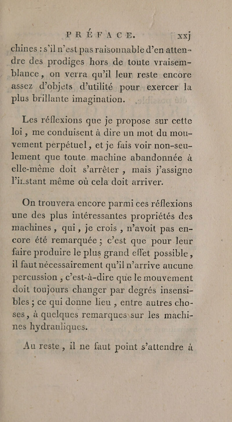 chines : s’il n’est pas raisonnable d’en atten- dre des prodiges hors de toute vraisem- blance, on verra qu’il leur reste encore assez d'objets d’utilité pour exercer la plus brillante imagination. Les réflexions que je propose sur cette loi, me conduisent à dire un mot du mou- vement perpétuel, et je fais voir non-seu- lement que toute machine abandonnée à elle-même doit s’arrêter , mais j’assigne l’irstant même où cela doit arriver. On trouvera encore parmi ces réflexions une des plus intéressantes propriétés des machines , qui, je crois , n’avoit pas en- core été remarquée ; c’est que pour leur faire produire le plus grand effet possible, il faut nécessairement qu’il n'arrive aucune percussion , c’est-à-dire que le mouvement doit toujours changer par degrés insensi- bles ; ce qui donne lieu , entre autres cho- ses, à quelques remarques\sur les machi- nes hydrauliques. Au reste, il ne faut point s'attendre à LU