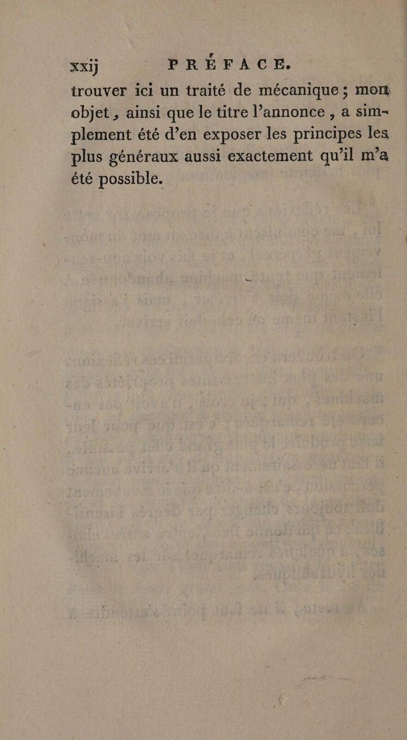 xxij PRÉFACE. trouver ici un traité de mécanique ; mor objet , ainsi que le titre l’annonce , a sim- plement été d’en exposer les principes les plus généraux aussi exactement qu’il m'a été possible.
