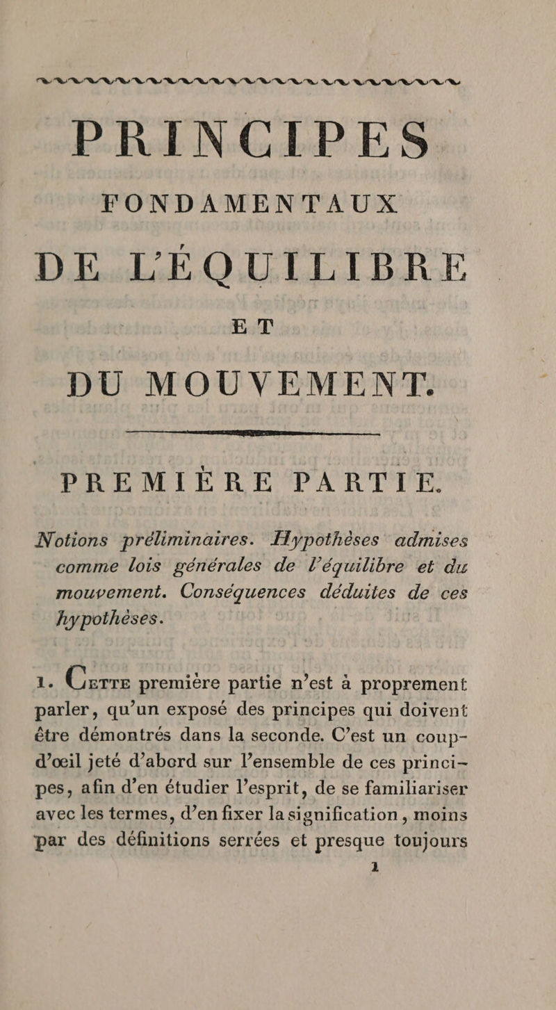 PRINCIPES FONDAMENTAUX DE LÉQUILIBRE E T DU MOUVEMENT. PREMIÈRE PARTIE. Notions préliminaires. Hypothèses admises comme lois générales de l'équilibre et du mouvement. Conséquences déduites de ces hypothèses. 1. Carre première partie n’est à proprement parler, qu’un exposé des principes qui doivent être démontrés dans la seconde. C’est un coup- d’oœil jeté d’abord sur l’ensemble de ces princi- pes, afin d'en étudier l’esprit, de se familiariser avec les termes, d’en fixer la signification, moins par des définitions serrées et presque toujours