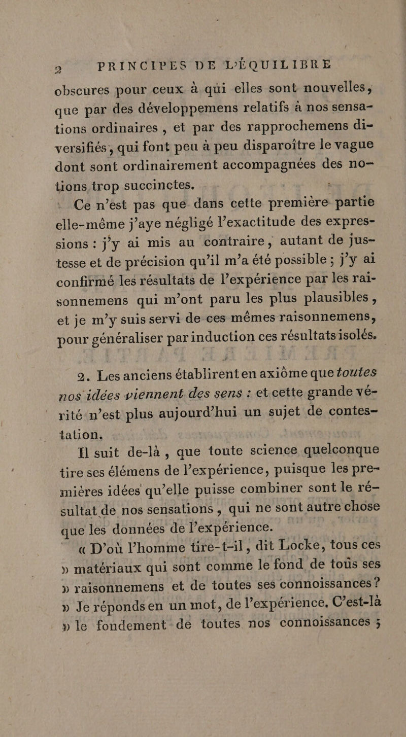 obscures pour ceux à qui elles sont nouvelles, que par des développemens relatifs à nos sensa- tions ordinaires , et par des rapprochemens di- versifiés, qui font peu à peu disparoïitre le vague dont sont ordinairement accompagnées des n0- tions trop succinctes. | Ce n’est pas que dans cette première partie elle-même j’aye négligé l’exactitude des expres- sions : jy ai mis au contraire, autant de jus tesse et de précision qu’il m’a été possible ; j'y ai confirmé les résultats de l’expérience par les rai- sonnemens qui m'ont paru les plus plausibles, et je m’y suis servi de ces mêmes raisonnemens, pour généraliser par induction ces résultats isolés. 2. Les anciens établirenten axiôme que foutes nos idées viennent des sens : et cette grande vé- rité n’est plus aujourd’hui un sujet de contes- tation. Il suit de-là, que toute science quelconque tire ses élémens de l’expérience, puisque les pre- mières idées qu’elle puisse combiner sont le ré- sultat de nos sensations , qui ne sont autre chose que les données de l'expérience. | « D'où l’homme tire-t-il, dit Locke, tous ces » matériaux qui sont comme le fond de tous ses » raisonnemens et de toutes ses connoissances ? » Je réponds en un mot, de l expérience, C’est-la » le fondement de toutes nos connoissances ;