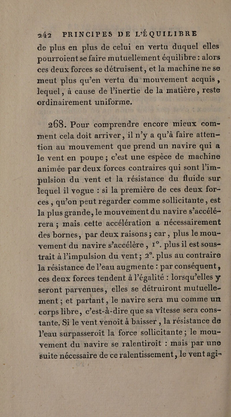 de plus en plus de celui en vertu duquel elles pourroient se faire mutuellement équilibre : alors ces deux forces se détruisent, et la machine ne se meut plus qu’en vertu du mouvement acquis , lequel, à cause de l’inertie de la matière, reste ordinairement uniforme. 268. Pour comprendre encore mieux com- ment cela doit arriver, il n’y a qu’à faire atten- tion au mouvement que prend un navire qui a le vent en poupe; c’est une espèce de machine animée par deux forces contraires qui sont l’im- pulsion du vent et la résistance du fluide sur lequel il vogue : si la première de ces deux for- ces , qu’on peut regarder comme sollicitante, est la plus grande, le mouvement du navire s’accélé- rera ; mais cette accélération a nécessairement des bornes, par deux raisons ; car , plus le mou- vement du navire s’accélère , 1°. plus il est sous- trait à l'impulsion du vent; 2°. plus au contraire la résistance de l’eau augmente : par conséquent, ces deux forces tendent à légalité : lorsqu’elles y seront parvenues, elles se détruiront mutuelle- ment ; et partant, le navire sera mu comme un corps libre, c’est-à-dire que sa vitesse sera cons- tante. Si le vent venoïit à baisser , la résistance de l’eau surpasseroit la force sollicitante ; le mou- vement du navire se ralentiroit : mais par une suite nécessaire de ce ralentissement, le vent agi-