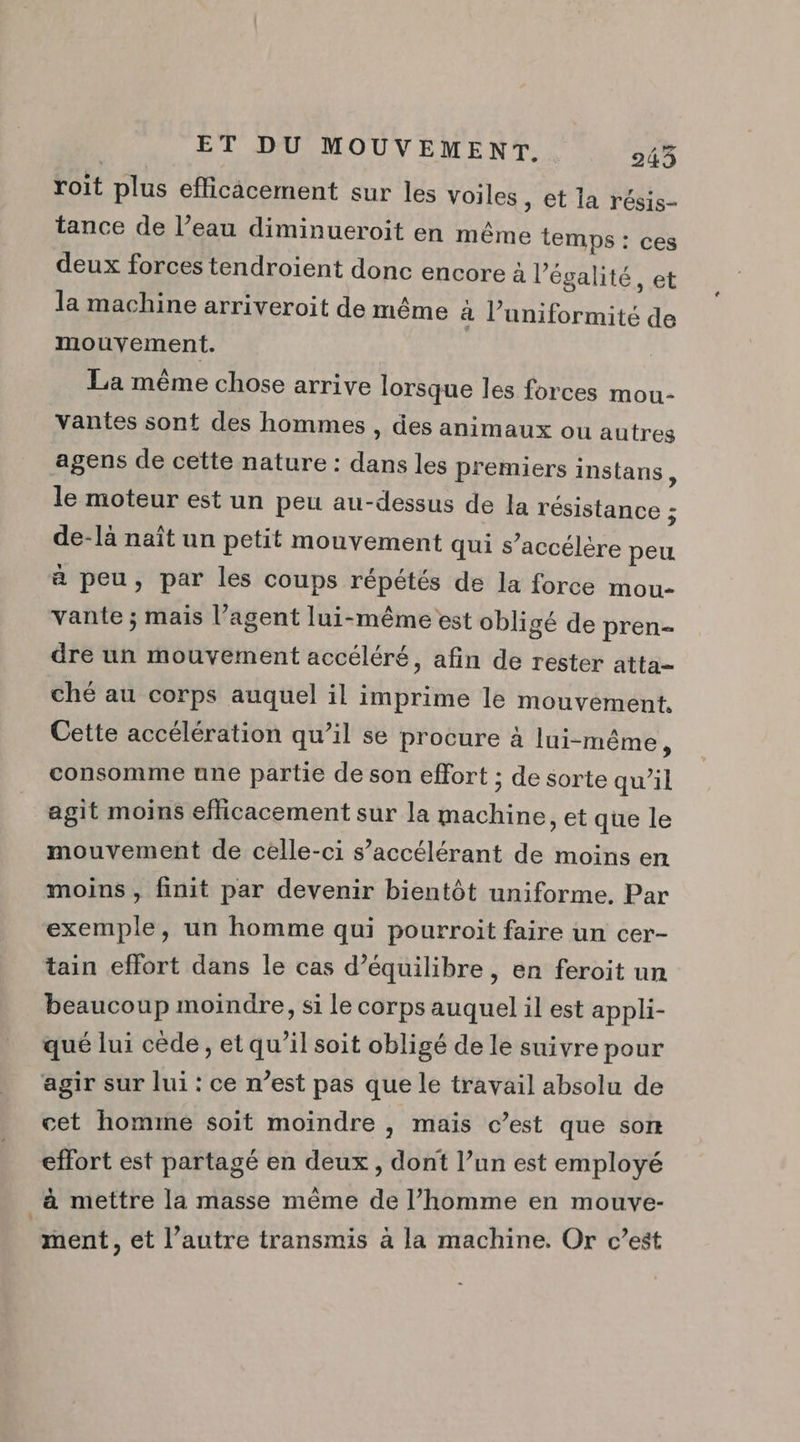roit plus efficicement sur les voiles , et la résis- tance de l’eau diminueroit en même temps : ces deux forces tendroient donc encore à l'égalité, et la machine arriveroit de même à l’uniformité de mouvement. La même chose arrive lorsque les forces mou- vantes sont des hommes , des animaux ou autres agens de cette nature : dans les premiers instans ; le moteur est un peu au-dessus de la résistance : de-[à naît un petit mouvement qui s’accélère peu à peu, par les coups répétés de la force mou- vante ; mais l’agent lui-même est obligé de pren- dre un mouvement accéléré, afin de rester atta- ché au corps auquel il imprime le mouvément. Cette accélération qu’il se procure à lui-même, consomme une partie de son effort ; de sorte qu’il agit moins efficacement sur la machine, et que le mouvement de celle-ci s’accélérant de moins en moins , finit par devenir bientôt uniforme. Par exemple, un homme qui pourroit faire un cer- tain effort dans le cas d’équilibre , en feroit un beaucoup moindre, si le corps auquel il est appli- qué lui cède , et qu’il soit obligé de le suivre pour agir sur lui : ce n’est pas que le travail absolu de cet homime soit moindre , mais c’est que son effort est partagé en deux, dont l’un est employé à mettre la masse même de l’homme en mouve- | ment, et l’autre transmis à la machine. Or c’est