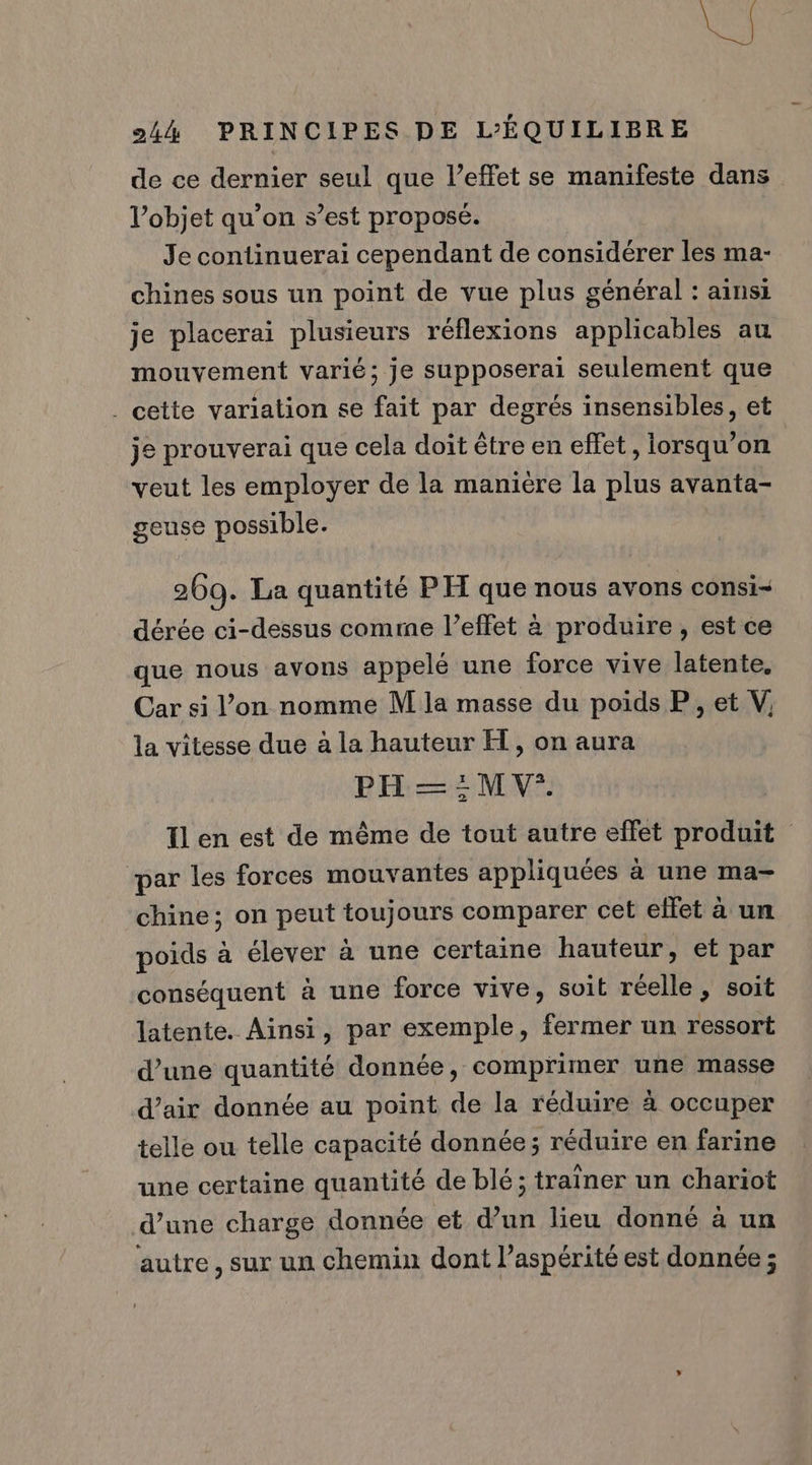 due 244 PRINCIPES DE L’ÉQUILIBRE de ce dernier seul que l’effet se manifeste dans l’objet qu’on s’est proposé. Je continuerai cependant de considérer les ma- chines sous un point de vue plus général : ainsi je placerai plusieurs réflexions applicables au mouvement varié; je supposerai seulement que . cette variation se fait par degrés insensibles, et je prouverai que cela doit être en effet, lorsqu'on veut les employer de la manière la plus avanta- geuse possible. 269. La quantité PH que nous avons consi- dérée ci-dessus comme l’effet à produire, est ce que nous avons appelé une force vive latente, Car si l’on nomme M la masse du poids P , et V, la vitesse due à la hauteur H, on aura PH = :MV*. T1 en est de même de tout autre effet produit par les forces mouvantes appliquées à une ma- chine; on peut toujours comparer cet ellet à un poids à élever à une certaine hauteur, et par conséquent à une force vive, suit réelle, soit latente. Ainsi, par exemple, fermer un ressort d’une quantité donnée, comprimer une masse d’air donnée au point de la réduire à occuper telle ou telle capacité donnée; réduire en farine une certaine quantité de blé; traîner un chariot d’une charge donnée et d’un lieu donné à un autre, sur un chemin dont l’aspérité est donnée ;