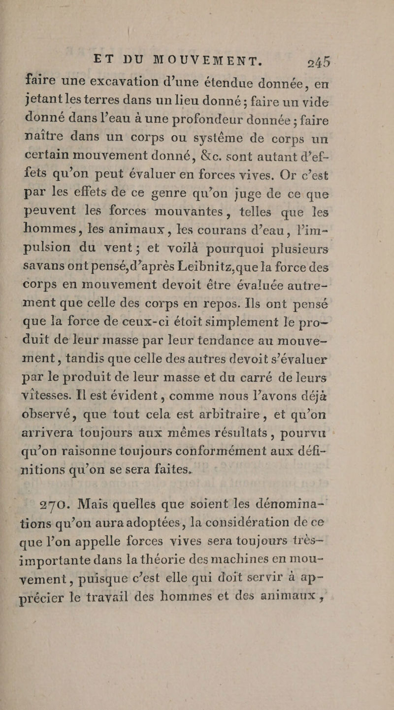 faire une excavation d’une étendue donnée, en jetant les terres dans un lieu donné; faire un vide donné dans l’eau à une profondeur donnée ; faire naître dans un corps ou système de corps un certain mouvement donné, &amp;c. sont autant d’ef- fets qu’on peut évaluer en forces vives. Or c’est par les effets de ce genre qu’on juge de ce que peuvent les forces mouvantes, telles que les hommes, les animaux, les courans d’eau, lim- pulsion du vent; et voilà pourquoi plusieurs savans ont pensé, d’après Leibnitz.que la force des corps en mouvement devoit être évaluée autre- ment que celle des corps en repos. Ils ont pensé que la force de ceux-ci étoit simplement le pro- duit de leur masse par leur tendance au mouve- ment, tandis que celle des autres devoit s’évaluer par le produit de leur masse et du carré de leurs vitesses. Il est évident , comme nous l’avons déjà observé, que tout cela est arbitraire, et qu’on arrivera toujours aux mêmes résullats, pourvu qu’on raisonne toujours conformément aux défi- mitions qu’on se sera faites. 270. Mais quelles que soient les dénomina- tions qu’on aura adoptées, la considération de ce que l’on appelle forces vives sera toujours tres- importante dans la théorie des machines en mou- vement, puisque c’est elle qui doit servir à ap- précier le travail des hommes et des animaux,