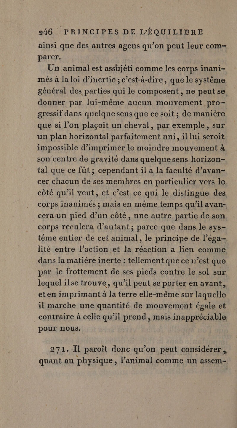 ainsi que des autres agens qu’on peut leur com- parer. Un animal est assujéti comme les corps inani- més à la loi d'inertie ; c’est-à-dire, que le système général des parties qui le composent, ne peut se donner par lui-même aucun mouvement pro- gressif dans quelque sens que ce soit ; de manière que si l’on plaçoit un cheval, par exemple, sur un plan horizontal parfaitement uni, il lui seroit impossible d'imprimer le moindre mouvement à son centre de gravité dans quelquesens horizon- tal que ce füt ; cependant il a la faculté d’avan- cer chacun de ses membres en particulier vers le côté qu'il veut, et c’est ce qui le distingue des corps inanimés ; mais en même temps qu’il avan- cera un pied d’un côté, une autre partie de son corps reculera d'autant; parce que dans le sys- tème entier de cet animal, le principe de l’éga- lité entre l’action et la réaction a lieu comme dans la matière inerte : tellement que ce n’est que par le frottement de ses pieds contre le sol sur lequel ilse trouve, qu’il peut se porter en avant, eten imprimant à la terre elle-même sur laquelle il marche une quantité de mouvement égale et contraire à celle qu’il prend , mais inappréciable pour nous. 271. Il paroïît donc qu’on peut considérer, quant au physique, l’animal comme un assem-