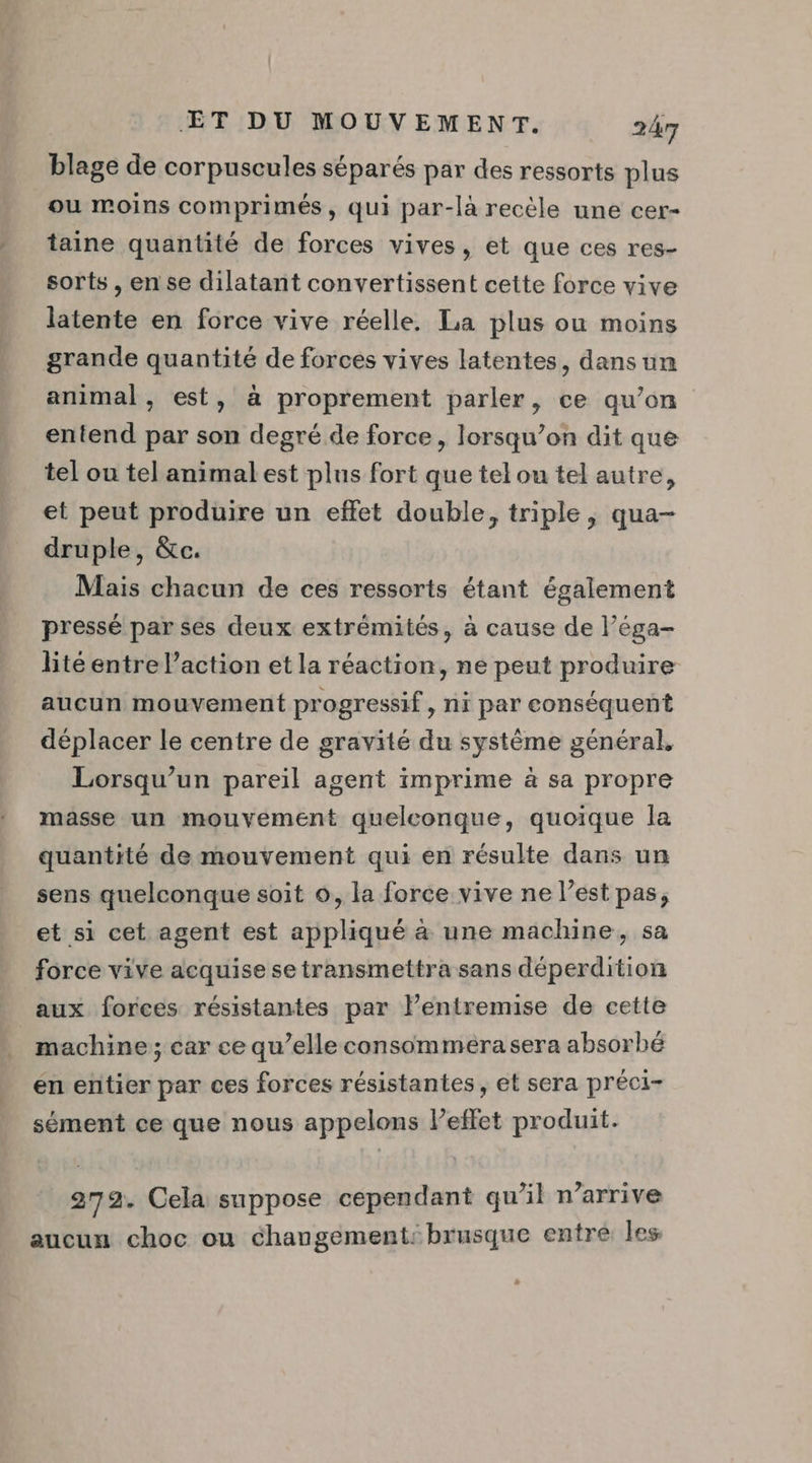 blage de corpuscules séparés par des ressorts plus ou moins comprimés, qui par-là recèle une cer- taine quantité de forces vives, et que ces res- sorts , en se dilatant convertissent cette force vive latente en force vive réelle. La plus ou moins grande quantité de forces vives latentes, dans un animal, est, à proprement parler, ce qu’on entend par son degré de force, lorsqu’on dit que tel ou tel animal est plus fort que tel ou tel autre, et peut produire un effet double, triple, qua- druple, &amp;c. Mais chacun de ces ressorts étant également pressé par ses deux extrémités, à cause de l’éga- lité entre l’action et la réaction, ne peut produire aucun mouvement progressif, ni par conséquent déplacer le centre de gravité du système général, Lorsqu'un pareil agent imprime à sa propre masse un mouvement quelconque, quoique la quantité de mouvement qui en résulte dans un sens quelconque soit 6, la force vive ne l’est pas, et si cet agent est appliqué à une machine, sa force vive acquise setransmettra sans déperdition aux forces résistantes par lentremise de cette machine; car ce qu’elle consommera sera absorbé en entier par ces forces résistantes, et sera préci- sément ce que nous appelons lPeffet produit. 279. Cela suppose cependant qu’il n'arrive aucun choc ou changement: brusque entré les