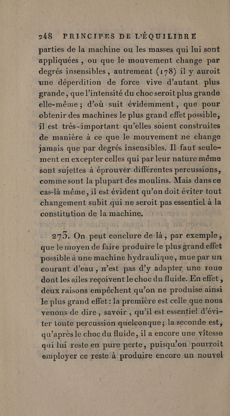 parties de la machine ou les masses qui lui sont appliquées , ou que le mouvement change par degrés insensibles , autrement (178) il y auroit une déperdition de force vive d’autant plus grande, que l’intensité du chocseroit plus grande elle-même; d’ou suit évidemment, que pour obtenir des machines le plus grand effet possible, il est très-important qu’elles soient construites de manière à ce que le mouvement ne change jamais que par degrés insensibles. Il faut seule- ment en excepter celles qui par leur nature même sont sujettes à éprouvér différentes percussions, comme sont la plupart des moulins. Maïs dans ce cas-là même, il est évident qu’on doit éviter tout changement subit qui ne seroit pas essentiel à la constitution de la machine. 279. On peut conclure de-là, par exemple, que le moyen de faire produire le plus grand'elet possible ä une machine hydraulique, mue par un courant d’eau , n’est pas d'y adapter une roue dont les ailes reçoivent le choc du fluide. En eflet , deux raisons empêchent qu’on ne produise ainsi le plus grand effet: la première est celle que nous venons de dire, savoir , qu'il est essentiel d’évi- ter toute percussion quelconque; la:seconde est, qu'après le choc du fluide, il a encore une vitesse qui lui reste en pure perte, puisqu'on pourroit employer ce reste à produire encoreun nouvel