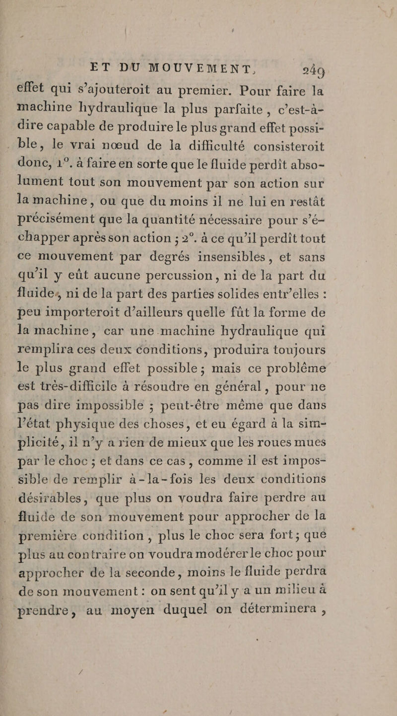 effet qui s’ajouteroit au premier. Pour faire la machine hydraulique la plus parfaite, c’est-à- dire capable de produire le plus grand effet possi- . ble, le vrai nœud de la difficulté consisteroit donc, 1°. à faire en sorte que le fluide perdit abso- lument tout son mouvement par son action sur la machine, ou que du moins il ne lui en restât Déc Méméit que la quantité nécessaire pour s’é- chapper après son action ; 2°. à ce qu’il perdit tout ce mouvement par degrés insensibles, et sans qu’il y eût aucune percussion, ni de la part du fluides ni de la part des parties solides entr’elles : peu importeroit d’ailleurs quelle fût la forme de la machine, car une machine hydraulique qui remplira ces deux conditions, produira toujours le plus grand effet possible ; maïs ce problême est trés-difficile à résoudre en général, pour ne pas dire impossible ; peut-être même que dans l’état physique des choses, et eu égard à la sim- plicité, il n’y a rien de mieux que les roues mues par le choc ; et dans ce cas, comme il est impos- _Sible de remplir à-la-fois les deux conditions désirables, que plus on voudra faire perdre au fluide de son mouvement pour approcher de la première condition , plus le choc sera fort; que plus au contraire on Vire modérerle choc pour approcher de la seconde, moins le fluide perdra de son mouvement : on sent qu’il y à un milieu à prendre, au moyen duquel on déterminera ,