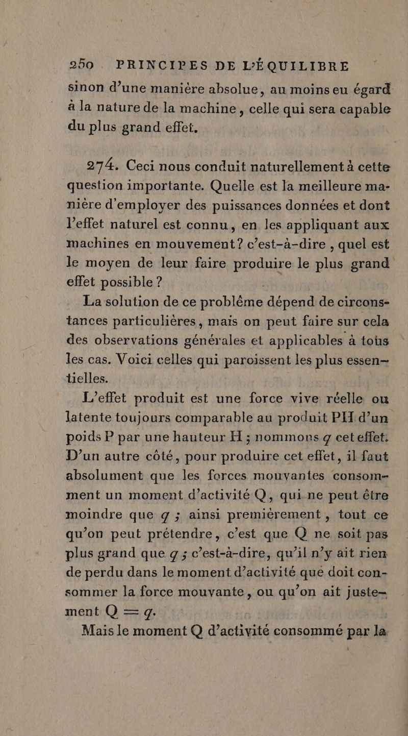 ” e 3 CR] e sinon d’une manière absolue, au moins eu égard a la nature de la machine, celle qui sera capable du plus grand effet, 274. Ceci nous conduit naturellement à cette question importante. Quelle est la meilleure ma- nière d'employer des puissances données et dont l'effet naturel est connu, en les appliquant aux machines en mouvement? c’est-à-dire , quel est le moyen de leur faire produire le plus grand effet possible ? La solution de ce DLbIAE dépend de circons- tances particulières, mais on peut faire sur cela des observations générales et applicables à tous les cas. Voici celles qui paroissent les plus essen- tielles. L'effet produit est une force vive réelle ou latente toujours comparable au produit PH d’un poids P par une hauteur H ; nommons g ceteffet: D'un autre côté, pour produire cet effet, il faut absolument que les forces mouvantes consom- ment un moment d'activité Q, qui-ne peut être moindre que g ; ainsi premièrement , tout ce qu’on peut prétendre, c’est que Q ne soit pas plus grand que g ; c’est-à-dire, qu’il n’y ait rien de perdu dans le moment d’activité que doit con- sommier la force mouvante, ou qu’on ait juste- ment Q — g. Mais le moment Q d’activité consommé par la