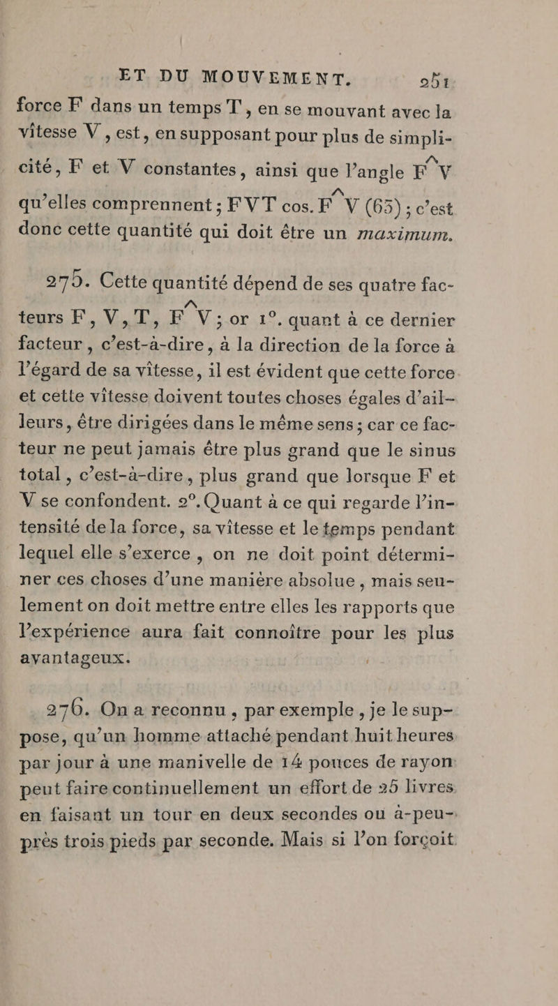 force F dans un temps T', en se mouvant avec la vitesse V , est, en supposant pour plus de simpli- cité, F et V constantes, ainsi que l’angle Fv /\ qu’elles comprennent ; FVT cos. F V (65); c’est donc cette quantité qui doit être un maximum. 270. Cette quantité dépend de ses quatre fac- teurs F, V,T, F°Y ; or 1°. quant à ce dernier facteur , c’est-à-dire, à la direction de la force à l'égard de sa vitesse, il est évident que cette force et cette vitesse doivent toutes choses égales d’ail- leurs, être dirigées dans le même sens; car ce fac- teur ne peut jamais être plus grand que le sinus total , c’est-à-dire, plus grand que lorsque F et V se confondent. 2°. Quant à ce qui regarde l’in- tensité de la force, sa vitesse et le temps pendant lequel elle s'exerce , on ne doit point détermi- ner ces choses d’une manière absolue , mais sen- lement on doit mettre entre elles les rapports que l'expérience aura fait connoître pour les plus avantageux. 276. On a reconnu, par exemple , je le sup- pose, qu’un homme attaché pendant huit heures par jour à une manivelle de 14 pouces de rayon peut faire continuellement un effort de 25 livres en faisant un tour en deux secondes ou à-peu- près trois pieds par seconde. Mais si l’on forcçoit