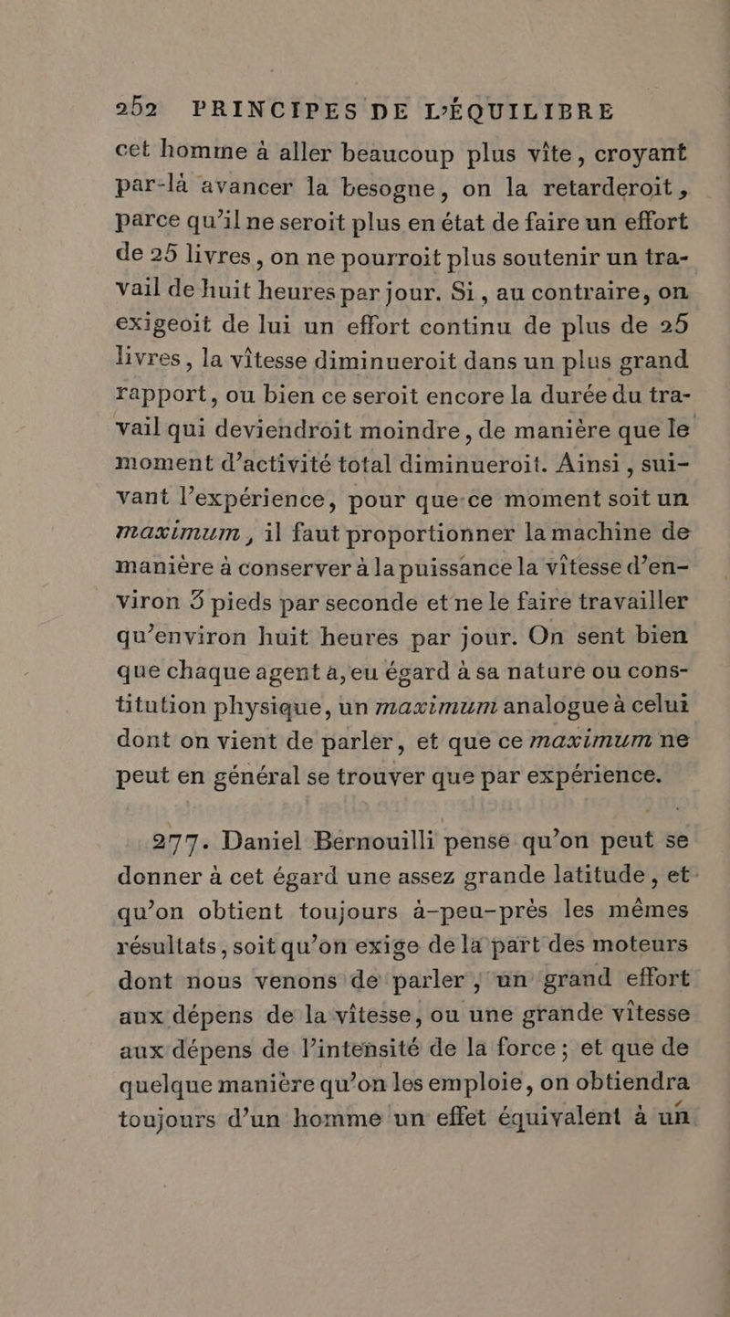 cet homme à aller beaucoup plus vîte, croyant par-là avancer la besogne, on la retarderoit, parce qu’il ne seroit plus en état de faire un effort de 25 livres, on ne pourroit plus soutenir un tra- vail de huit heures par jour. Si, au contraire, on | exigeoit de lui un effort continu de plus de 25 livres, la vitesse diminueroit dans un plus grand rapport, ou bien ce seroit encore la durée du tra- vail qui deviendroit moindre, de manière que le moment d’activité total diminueroit. Ainsi, sui- vant l’expérience, pour que-ce moment soit un maximum , il faut proportionner la machine de manière à conserver à la puissance la vitesse d’en- viron 3 pieds par seconde et ne le faire travailler qu'environ huit heures par jour. On sent bien que chaque agent à,eu égard à sa nature ou cons- titution physique, un maximum analogue à celui dont on vient de parler, et que ce maximum ne peut en général se trouver que par expérience. 277. Daniel Bernouilli pense qu’on peut se donner à cet égard une assez grande latitude , et qu’on obtient toujours à-peu-près les mêmes résultats, soit qu’on exige de la part des moteurs dont nous venons de parler | an grand effort aux dépens de la vitesse, ou une grande vitesse aux dépens de l’intensité de la force; et que de quelque manière qu’on les emploie, on obtiendra toujours d’un homme ‘un effet équivalent à un.
