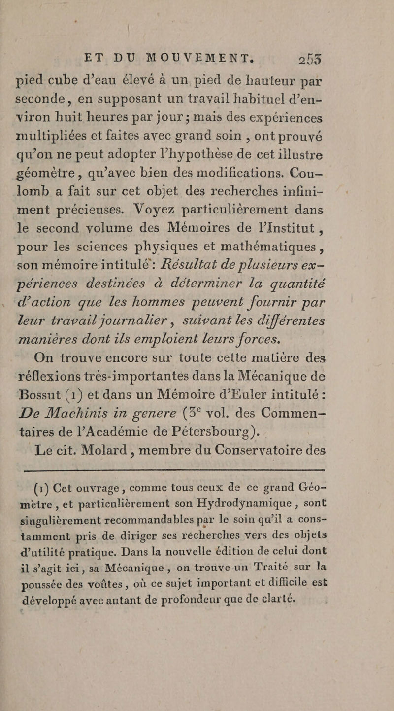 pied cube d’eau élevé à un pied de hauteur par seconde, en supposant un travail habituel d’en- viron huit heures par jour ; mais des expériences multipliées et faites avec grand soin , ont prouvé qu’on ne peut adopter l’hypothèse de cet illustre géomètre, qu'avec bien des modifications. Cou- lomb a fait sur cet objet des recherches infini- ment précieuses. Voyez particulièrement dans le second volume des Mémoires de l’Institut, pour les sciences physiques et mathématiques, son mémoire intitulé : Résultat de plusieurs ex- périences destinées à déterminer la quantité d’action que les hommes peuvent fournir par leur travail journalier , suivant les différentes manières dont ils emploient leurs forces. On trouve encore sur toute cette matière des réflexions trés-importantes dans la Mécanique de Bossut (1) et dans un Mémoire d’Euler intitulé : De Machinis in genere (3° vol. des Commen- taires de l’Académie de Pétersbourg). Le cit. Molard , membre du Conservatoire des (1) Cet ouvrage, comme tous ceux de ce grand Géo- mètre , et particulièrement son Hydrodÿnamique , sont singulièrement recommandables par le soiu qu’il a cons- tamment pris de diriger ses recherches vers des objets d'utilité pratique. Dans la nouvelle édition de celui dont il s’agit ici, sa Mécanique , on trouve un Traité sur la poussée des voûtes, où ce sujet important et difficile est développé avec autant de profondeur que de clarté.