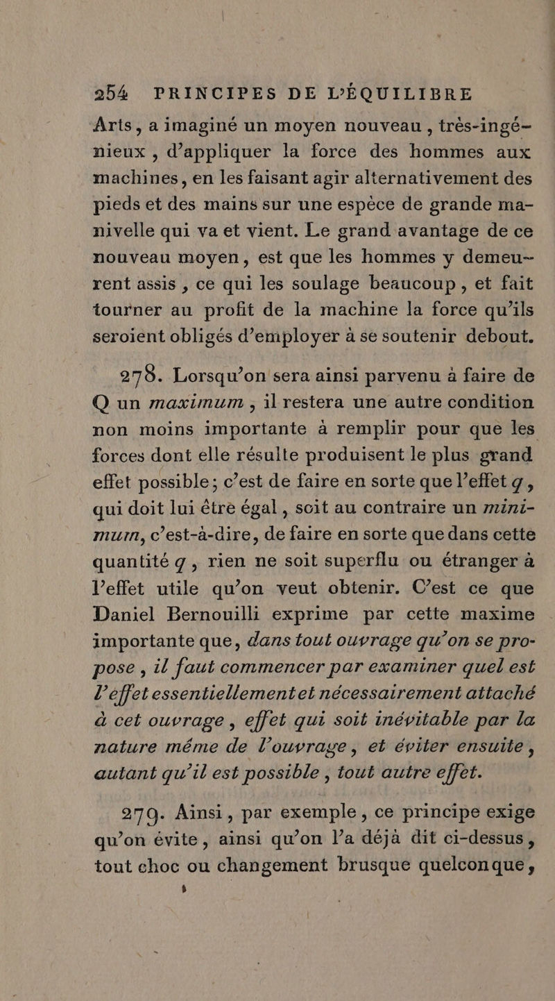 Arts, a imaginé un moyen nouveau, très-ingé- nieux , d'appliquer la force des hommes aux machines, en les faisant agir alternativement des pieds et des mains sur une espèce de grande ma- nivelle qui va et vient. Le grand avantage de ce nouveau moyen, est que les hommes y demeu- rent assis , ce qui les soulage beaucoup, et fait tourner au profit de la machine la force qu’ils seroient obligés d'employer à se soutenir debout. 275. Lorsqu’on sera ainsi parvenu à faire de Q un maximum , il restera une autre condition non moins importante à remplir pour que les forces dont elle résulte produisent le plus grand effet possible; c’est de faire en sorte que l'effet g, qui doit lui être égal, scit au contraire un mini- murn, c’est-à-dire, de faire en sorte que dans cette quantité g, rien ne soit superflu ou étranger à l'effet utile qu’on veut obtenir. C’est ce que Daniel Bernouilli exprime par cette maxime importante que, dans tout ouvrage qu’on se pro- pose , il faut commencer par examiner quel est l’éffet essentiellementet nécessairement attaché à cet ouvrage , effet qui soit inévitable par la nature méme de l’ouvrage, et éviter ensuite, autant qu’il est possible , tout autre effet. 270. Ainsi, par exemple, ce principe exige qu’on évite, ainsi qu’on l’a déja dit ci-dessus, tout choc ou changement brusque quelconque, ÿ