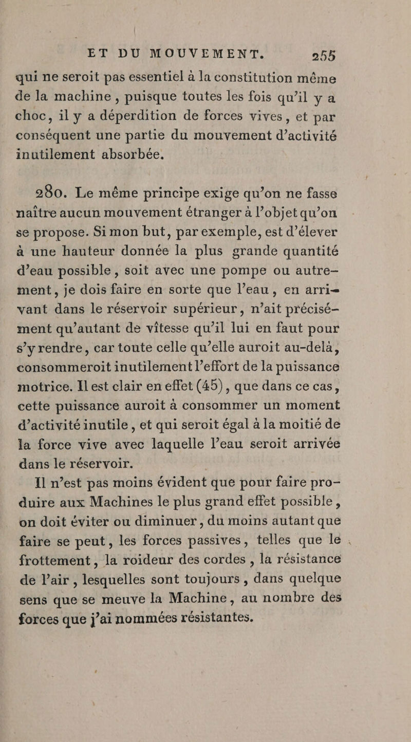 qui ne seroit pas essentiel à la constitution même de la machine , puisque toutes les fois qu’il y a choc, il y a déperdition de forces vives, et par conséquent une partie du mouvement d'activité inutilement absorbée. ; 280. Le même principe exige qu’on ne fasse naitre aucun mouvement étranger a l’objet qu’on se propose. Si mon but, par exemple, est d'élever à une hauteur donnée la plus grande quantité d’eau possible , soit avec une pompe ou autre- ment, je dois faire en sorte que l’eau, en arri= vant dans le réservoir supérieur, n’ait précisé- ment qu’autant de vitesse qu’il lui en faut pour s’y rendre, car toute celle qu’elle auroit au-dela, consommeroit inutilement l'effort de la puissance motrice. Ilest clair en effet (45), que dans ce cas, cette puissance auroit à consommer un moment d'activité inutile , et qui seroit égal à la moitié de la force vive avec laquelle l’eau seroit arrivée dans le réservoir. Il n’est pas moins évident que pour faire pro- duire aux Machines le plus grand effet possible, on doit éviter ou diminuer , du moins autant que faire se peut , les forces passives, telles que le frottement , la roideur des cordes , la résistance de l’air , lesquelles sont toujours , dans quelque sens que se meuve la Machine, au nombre des forces que j’ai nommées résistantes. #