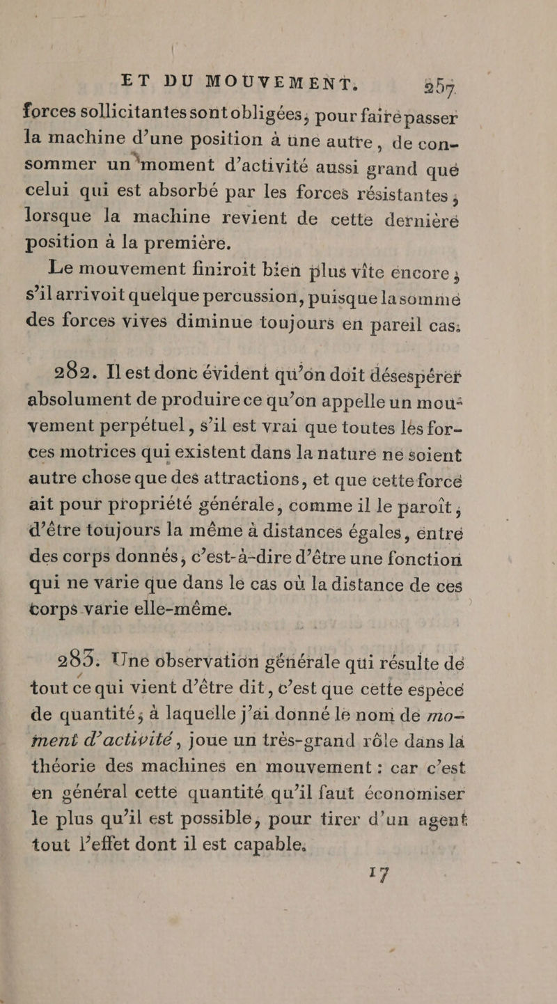 forces sollicitantessontobligées, pour faire passer la machine d’une position à üne autre, de con- sommer unmoment d'activité aussi Me qué celui qui est absorbé par les forces résistantes : ; lorsque la machine revient de cette dernière position à la première. Le mouvement finiroit bien plus vite éncore ; j s’ilarrivoit quelque percussion, puisque lasomme des forces vives diminue toujours en pareil cas: 282. Ilest donc évident qu’on doit désespéré absolument de produire ce qu’on appelle un mou: vement perpétuel, s’il est vrai que toutes lés for- ces motrices qui existent dans la naturé ne soient autre chose que des attractions, et que cette forcé ait pour propriété générale, comme il le paroît, d’être toujours la même à distances égales, éntré des corps donnés, c’est-à-dire d’être une fonction qui ne varie que dans le cas où la distance de ces corps varie elle-même. 285. Une observation générale qui résulte de tout ce qui vient d’être dit, c’est que cette espèce de quantité; à laquelle j’ai donné l6 nom de m0- ment d'activité, joue un trës-srand rôle dans la théorie des machines en mouvement : car c’est en général cette quantité qu’il faut économiser le plus qu’il est possible, pour tirer d’un agent tout l’effet dont il est capable. di