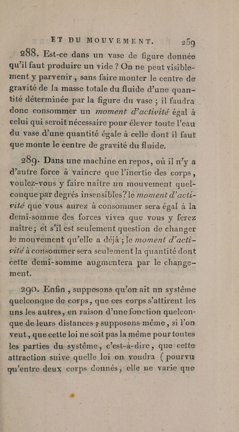 288. Est-ce dans un vase de figure donnée qu'il faut produire un vide ? On ne peut visible- ment y parvemir , sans faire monter le centre de gravité de la masse totale du fluide d’une quan- tité déterminée par la figure du vase ; il faudra donc consommer un 770ment d'activité égal à celui qui seroit nécessaire pour élever toute l’eau du vase d'une quantité égale à celle dont il faut que monte le centre de gravité du fluide. 209. Dans une machine en repos, où il n’y a d’autre force à vaincre que l’inertie des corps, voulez-vous y faire naître un mouvement quel- conque par degrés insensibles? le moment d’acti- vilé que vous aurez à consommer sera égal à la demi-somme des forces vives que vous y ferez naître; et s’il est seulement question de changer le mouvement qu’elle a déjà ; le moment d’acti- vité à consommer sera seulement la quantité dont cette demi-somme augmentera par le change- ment. ss 200. Enfin ; supposons qu’on ait an système quelconque de corps, que ees eorps s’attirent les uns les autres, en raison d’une fonction quelcon- que de leurs distances ; supposons même, si l’on veut, que cette loi ne soit pas la même pour toutes les parties du système, c’est-à-dire, que cette attraction suivé quelle loi on voudra ( pourvu qu'entre deux corps donnés, elle ne varie que