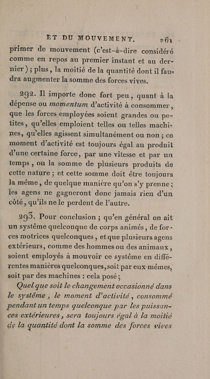 primer de mouvement (c’est-à-dire considéré comme en repos au premier instant et au der- nier) ; plus, la moitié de la quantité dont il fau: dra augmenter la somme des forces vives. 292. Îl importe donc fort peu, quant à la dépense ou m0mentum d'activité à consommer, que les forces employées soient grandes ou pe- tites, qu’elles emploient telles ou telles machi- nes, qu’elles agissent simultanément ou non ce moment d'activité est toujours égal au produit d’une certaine force, par une vitesse et par un temps , ou la somme de plusieurs produits de cette nature ; et cette somme doit être toujours Ja même, de quelque manière qu’on s’y prenne : les agens ne gagneront donc jamais rien d’un côté, qu’ils ne le perdent de l’autre. 203. Pour conclusion ; qu’en général on ait un système quelconque de corps animés, de for- ces motrices quelconques , et que plusieurs agens extérieurs, comme des hommes ou des animaux soient employés à mouvoir ce système en diffé- rentes manières quelconques, soit par eux-mêmes, soit par des machines : cela posé; Quel que soit le changement occasionné dans le systéme , le moment d'activité, consommé pendant un temps quelconque par les puissan- ces extérieures , sera toujours égal à la moitié de la quantité dont la somme des forces vives