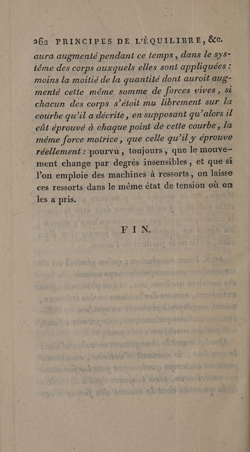 aura augmenté pendant ce temps , dans le sys- téme des corps auxquels elles sont appliquées : moins la moitié de la guantité dont auroit aug- menté cette méme somme de forces vives, Si chacun des corps s’étoit mu librement sur la courbe qu’il a décrite, en supposant qu ?alors til eût éprouvé à chaque point de cette courbe , la même force motrice, que celle qu 71l y éprouve réellement : pourvu, toujours, que le mouve- ment change par degrés insensibles, et que si l’on emploie des machines à ressorts, on laisse ces ressorts dans le même état de tension où on les a pris.