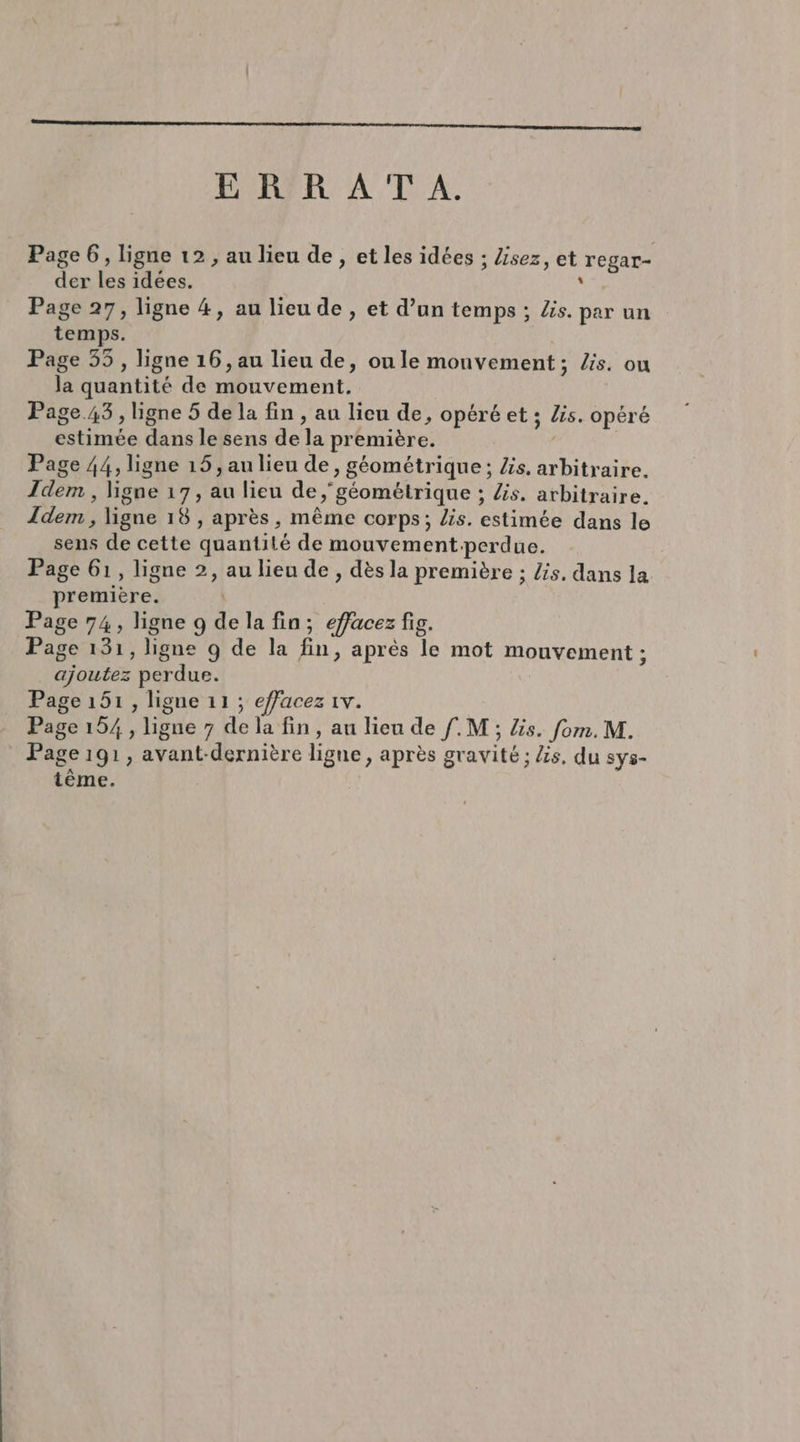 E RYR AT A. Page 6, ligne 12 , au lieu de, et les idées ; Zisez, et regar- der les idées. s Page 27, ligne 4, au lieu de, et d’un temps ; Zs. par un temps. Page 55, ligne 16, au lieu de, ou le monvement; Zis. ou Ja quantité de mouvement. Page.43 , ligne 5 de la fin , au lieu de, opéré et ; Zis. opéré estimée dans le sens de la première. | Page 44, ligne 15, au lieu de, géométrique; Zs. arbitraire. Idem , ligne 17, au lieu de géométrique ; Zs. arbitraire. Idem , ligne 18 , après, même corps; lis. estimée dans le sens de cette quantité de mouvement perdue. Page 61, ligne 2, au lieu de, dèsla première ; /s. dans la première. | Page 74, ligne 9 de la fin; effacez fig. Page 131, ligne 9 de la fin, après le mot mouvement ; ajoutez perdue. Page 151, ligne 11 ; effacez 1v. Page 154, ligne 7 de la fin, au lieu de f.M ; lis. fom.M. Page 191, avant-dernière ligne, après gravité ; is. du sys- tème.
