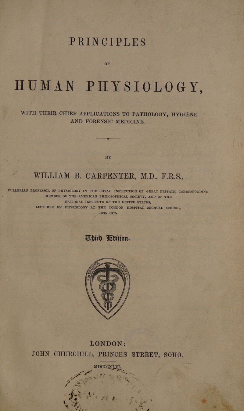 PRINCIPLES OF HUMAN PHYSIOLOGY, WITH THEIR CHIEF APPLICATIONS TO PATHOLOGY, HYGIENE AND FORENSIC MEDICINE. BY - WILLIAM B. CARPENTER, M.D., F.R.S. FULLERIAN PROFESSOR OF PHYSIOLOGY IN THE ROYAL INSTITUTION OF GREAT BRITAIN, CORRESPONDING MEMBER OF THE AMERICAN PHILOSOPHICAL SOCIETY, AND OF THE NATIONAL INSTITUTE OF THE UNITED STATES, LECTURER ON PHYSIOLOGY AT THE LONDON HOSPITAL MEDICAL SCHOOL, a ETC. ETC. LONDON: JOHN CHURCHILL, PRINCES STREET, SOHO. MDCCCXLYI. oA Fe ike 5 HF ty ba ihe &lt; i &amp; -% % 4 bie Mage Beg ee SS Rts 2 pe A ie pa Pi 5 x. ; ay ra ° | ae wt AX ¥ 4 hee &amp; ¥ od , .% “ope eit Sin ¥ w ej te