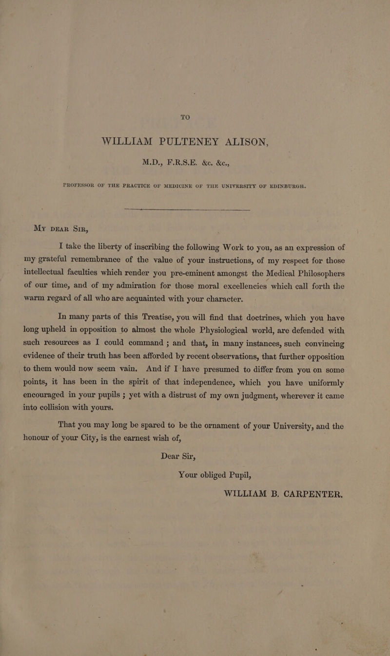 TO WILLIAM PULTENEY ALISON, M.D., F.R.S.E. &amp;c. &amp;c., PROFESSOR OF THE PRACTICE OF MEDICINE OF THE UNIVERSITY OF EDINBURGH. My pear Sir, I take the liberty of inseribing the following Work to you, as an expression of my grateful remembrance of the value of your instructions, of my respect for those intellectual faculties which render you pre-eminent amongst the Medical Philosophers of our time, and of my admiration for those moral excellencies which call forth the warm regard of all who are acquainted with your character. In many parts of this Treatise, you will find that doctrines, which you have long upheld in opposition to almost the whole Physiological world, are defended with such resources as I could command ; and that, in many instances, such convincing evidence of their truth has been afforded by recent observations, that further opposition to them would now seem vain. And if I have presumed to differ from you on some points, it has been in the spirit of that independence, which you have uniformly encouraged in your pupils ; yet with a distrust of my own judgment, wherever it came into collision with yours. That you may long be spared to be the ornament of your University, and the honour of your City, is the earnest wish of, Dear Sir, Your obliged Pupil, WILLIAM B. CARPENTER.