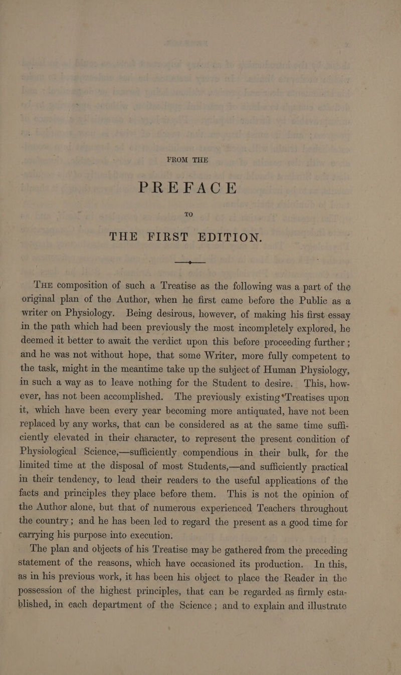 FROM THE PREFACE TO THE FIRST EDITION. —¢——. THE composition of such a Treatise as the following was a part of the original plan of the Author, when he first came before the Public as a writer on Physiology. Being desirous, however, of making his first essay in the path which had been previously the most incompletely explored, he deemed it better to await the verdict upon this before proceeding further ; and he was not without hope, that some Writer, more fully competent to the task, might in the meantime take up the subject of Human Physiology, in such a way as to leave nothing for the Student to desire. This, how- ever, has not been accomplished. The previously existing*Treatises upon it, which have been every year becoming more antiquated, have not been replaced by any works, that can be considered as at the same time sufi- ciently elevated in their character, to represent the present condition of Physiological Science,—sufficiently compendious in their bulk, for the limited time at the disposal of most Students,—and sufficiently practical in their tendency, to lead their readers to the useful applications of the facts and principles they place before them. This is not the opinion of the Author alone, but that of numerous experienced Teachers throughout the country; and he has been led to regard the present as a good time for carrying his purpose into execution. The plan and objects of his Treatise may be gathered from the preceding statement of the reasons, which have occasioned its production. In this, as in his previous work, it has been his object to place the Reader in the possession of the highest principles, that can be regarded. as firmly esta- _ blished, in each department of the Science; and to explain and illustrate