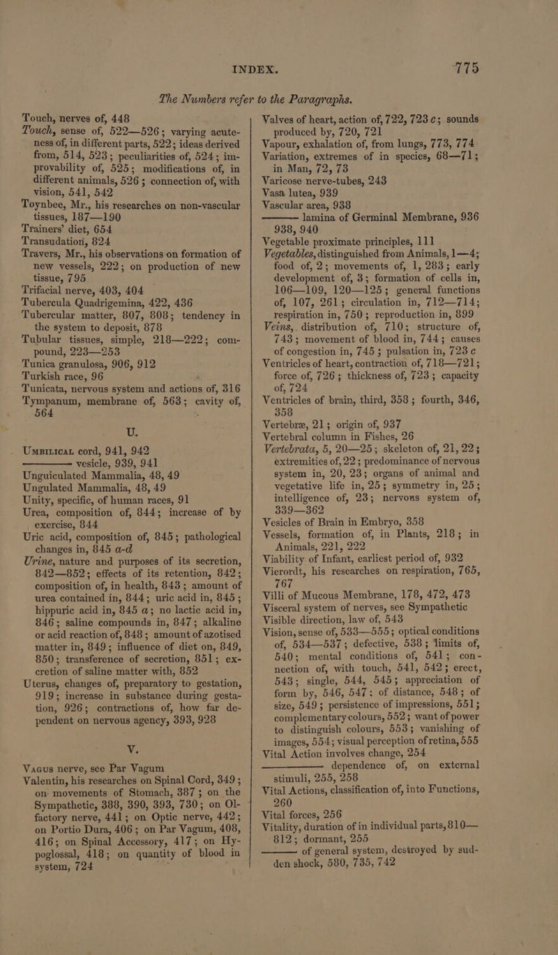 1715 Touch, nerves of, 448 Touch, sense of, 522—526; wis: acute- ness of, in different parts, 522; ideas derived from, 514, 523; peculiarities of, 524; im- provability of, 525; modifications of, in different animals, 526 ; connection of, with vision, 541, 542 Toynbee, Mr., his researches on non-vascular tissues, 187—190 Trainers’ diet, 654 Transudation, 824 Travers, Mr., his observations on formation of new vessels, 222; on production of new tissue, 795 Trifacial nerve, 403, 404 Tubercula Quadrigemina, 422, 436 Tubercular matter, 807, 808; tendency in the system to deposit, 878 Tubular tissues, simple, 218—222; com- pound, 223—253 Tunica granulosa, 906, 912 Turkish race, 96 Tunicata, nervous system and actions 50, ol6 Tympanum, membrane of, 563; cavity of, 564 U. Umnpatticat cord, 941, 942 vesicle, 939, 941 Unguiculated Mammalia, 48, 49 Ungulated Mammalia, 48, 49 Unity, specific, of human races, 91 Urea, composition of, 844; increase of by _ exercise, 844 Uric acid, composition of, 845; pathological changes in, 845 a-d Urine, nature and purposes of its secretion, 842—852; effects of its retention, 842; composition of, in health, 843; amount of urea contained in, 844; uric acid in, 845; hippuric acid in, 845 a; no lactic acid in, 846; saline compounds in, 847; alkaline or acid reaction of, 848 ; amount of azotised matter in, 849; influence of diet on, 849, 850; transference of secretion, 851; ex- cretion of saline matter with, 852 Uterus, changes of, preparatory to gestation, 919; increase in substance during gesta- tion, 926; contractions of, how far de- pendent on nervous agency, 393, 928 MG Vacus nerve, see Par Vagum Valentin, his researches on Spinal Cord, 349 ; on movements of Stomach, 387 ; on the Sympathetic, 388, 390, 393, 730; on Ol- factory nerve, 441; on Optic nerve, 442; on Portio Dura, 406 ; on Par Vagum, 408, 416; on Spinal Accessory, 417; on Hy- poglossal, 418; on quantity of blood in system, 724 mn Valves of heart, action of, 722, 723.¢; sounds produced by, 720, 721 Vapour, exhalation of. from lungs, 773, 174 Variation, extremes of in species, 68—71; in Man, 72, 73 Varicose nerve-tubes, 243 Vasa lutea, 939 Vascular area, 938 — lamina of Germinal Membrane, 936 938, 940 Vegetable proximate principles, 111 Vegetables, distinguished from Animals, 1—4; food of, 2; movements of, 1, 283; early development of, 3; formation of cells in, 106—109, 120—125; general functions of, 107, 261; circulation in, 712—714; respiration in, 750; reproduction in, 899 Veins, . distribution of, 710; structure of, 743; movement of blood in, 7443 causes of congestion in, 745; pulsation in, 723 ¢ Ventricles of heart, contract of, 718—721; force of, 726; thickness of, 723 ; capasity of, 724 Ventricles of brain, third, 358; fourth, 346, 358 Vertebre, 213; origin of, 937 Vertebral column in Fishes, 26 Vertebrata, 5, 20—25; skeleton of, 21, 22; extremities of, 22 ; predominance of nervous system in, 20, 23; organs of animal and vegetative life in, 25; symmetry in, 25; intelligence of, 23; nervous system of, 339—362 Vesicles of Brain in Embryo, 358 Vessels, formation of, in Plants, 218; in Animals, 221, 222 Viability of Infant, earliest period of, 932 Vierordt, his researches on respiration, 765, 767 Villi of Mucous Membrane, 178, 472, 473 Visceral system of nerves, see Sympathetic Visible direction, law of, 543 Vision, sense of, 533—555; optical conditions of, 534—537 ; detocis, 538 ; limits of, 540; mental conditions of, BAL; con - nection of, with touch, 541, 542; erect, 543 ; ainsles 544, 545; ; appreciation of faint by, 546, BAT: of distance, 548; of size, 549; persistence of impressions, 551; complementary colours, 552; want of power to distinguish colours, 5533 vanishing of images, 554; visual perception of retina, 555 Vital Action involves change, 254 dependence of, on external stimuli, 255, 258 Vital Actions, classification of, into Functions, 260 Vital forces, 256 Vitality, duration of in individual parts, 810— 812; dormant, 255 of general system, destroyed by sud- den shock, 580, 735, 742