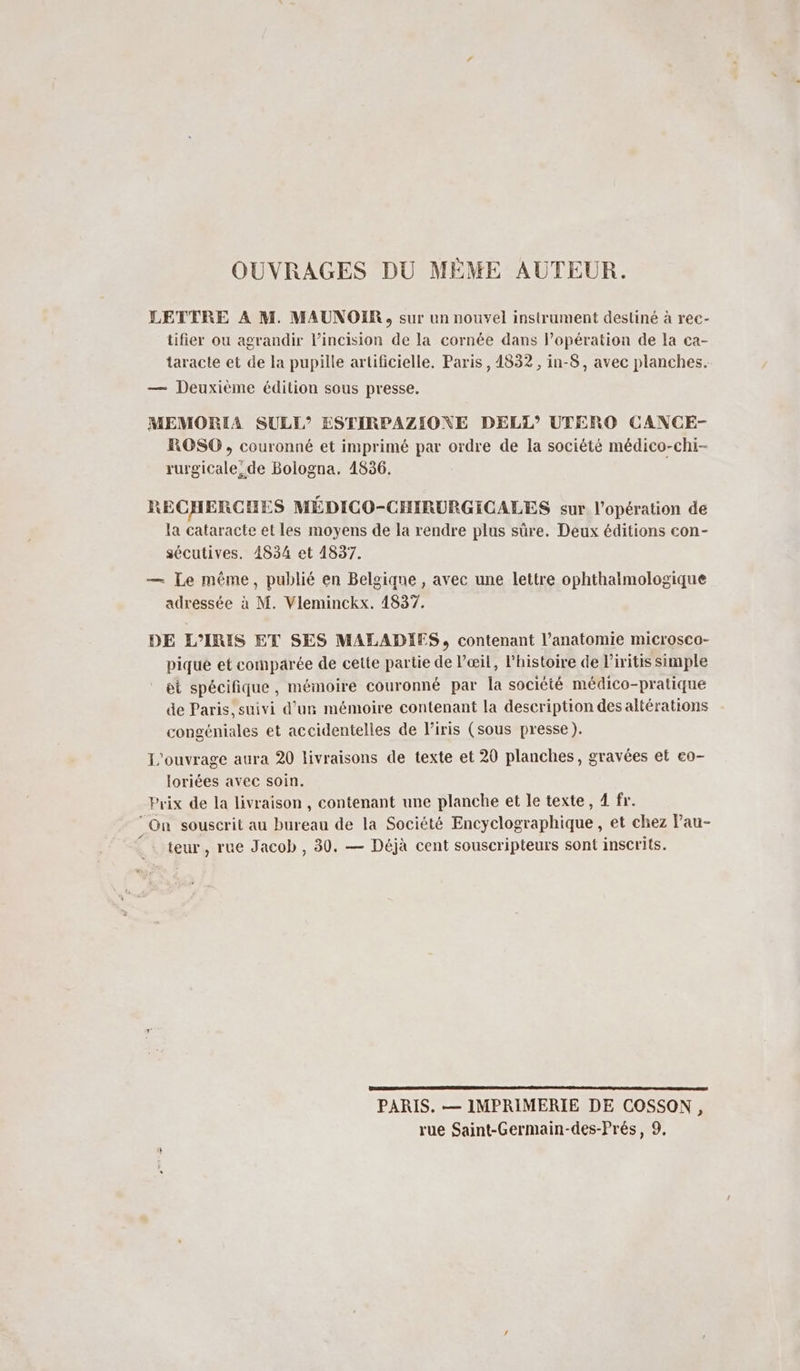 OUVRAGES DU MÈME AUTEUR. LETTRE A M. MAUNOIR, sur un nouvel instrument destiné à rec- tifier ou agrandir l’incision de la cornée dans l’opération de la ca- taracte et de la pupille artificielle. Paris, 4832 , in-8, avec planches. — Deuxième édition sous presse. MEMORIA SULE”’ ESTIRPAZIONE DELT”’ UTERO CANCE- ROSO, couronné et imprimé par ordre de la société médico-chi- rurgicale, de Bologna, 1836. RECHERCHES MÉDICO-CHIRURGICALES sur l'opération de la cataracte et les moyens de la rendre plus sûre. Deux éditions con- sécutives. 1834 et 1837. — Le même, publié en Belgique , avec une lettre ophthalmologique adressée à M. Vileminckx. 1837. DE L’IRIS ET SES MALADIES, contenant l'anatomie microsco- piqué et comparée de cette partie de Væil, l’histoire de liritis simple et spécifique, mémoire couronné par la société médico-pratique de Paris, suivi d’un mémoire contenant la description des altérations congéniales et accidentelles de l'iris (sous presse). L'ouvrage aura 20 livraisons de texte et 20 planches, gravées et eo- loriées avec soin. Prix de la livraison, contenant une planche et le texte, 4 fr. ‘On souscrit au bureau de la Société Encyclographique , et chez Pau- . teur, rue Jacob, 30. — Déjà cent souscripteurs sont inscrits. PARIS. — IMPRIMERIE DE COSSON, rue Saint-Germain-des-Prés, 9.